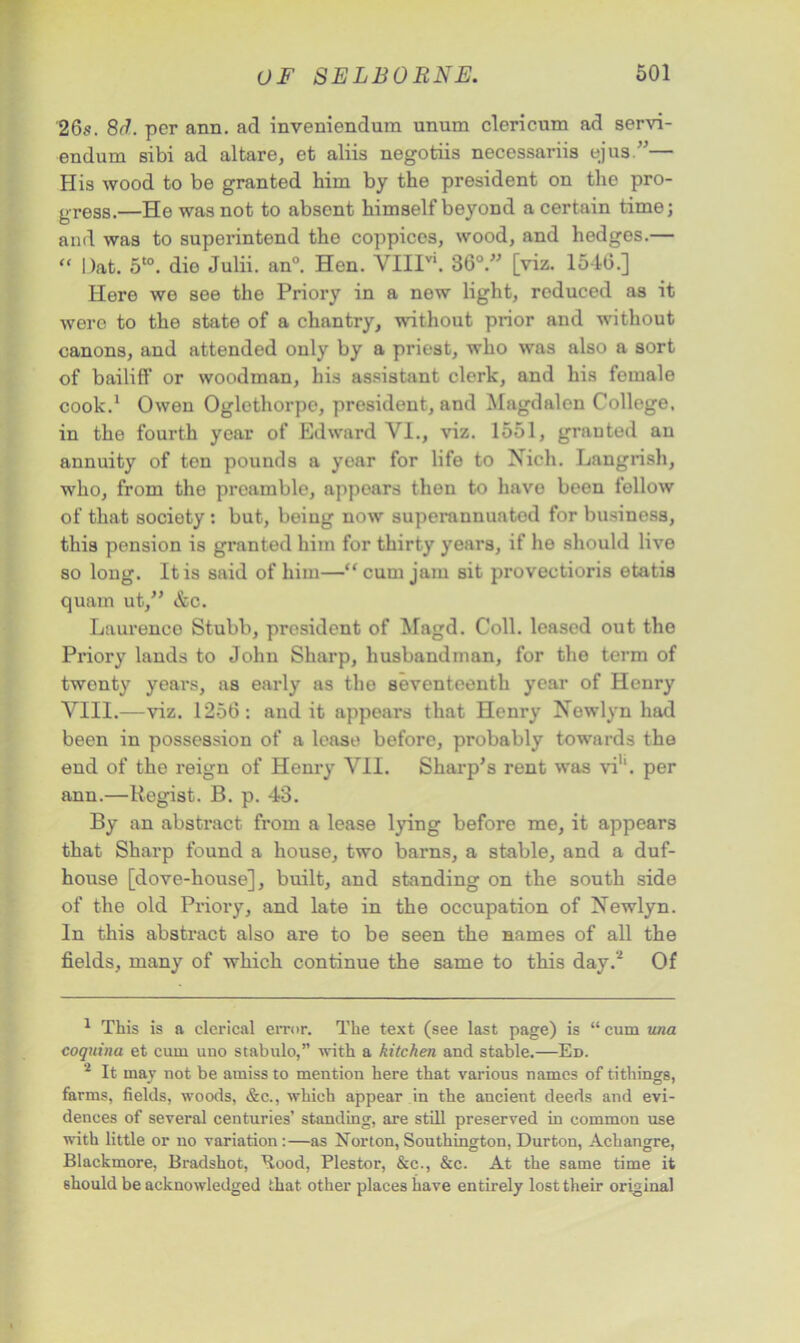 26s. 8d. per ann. ad inveniendum unum clericum ad servi- endum sibi ad altare, et aliis negotiis necessariis ejua.”— His wood to be granted him by the president on the pro- gress.—He was not to absent himself beyond a certain time; and was to superintend the coppices, wood, and hedges.— “ Oat. 5t0. die Julii. an°. Hen. \TIIIV1. 36°.” [viz. 1546.] Here we see the Priory in a new light, reduced as it were to the state of a chantry, without prior and without canons, and attended only by a priest, who was also a sort of bailiff or woodman, his assistant clerk, and his female cook.1 Owen Oglethorpe, president, and Magdalen College, in the fourth year of Edward VI., viz. 1551, granted an annuity of ton pounds a year for life to Xieh. Langrish, who, from the preamble, appears then to have been follow of that society : but, being now superannuated for business, this pension is granted him for thirty years, if he should live so long. It is said of him—cum jam sit provectioris etatis quam ut,” &c. Laurence Stubb, president of Magd. Coll, leased out the Priory lands to John Sharp, husbandman, for the term of twonty years, as early as the seventeenth year of Henry VIII.—viz. 1256: and it appears that Henry Newlyn had been in possession of a lease before, probably towards the end of the reign of Henry VII. Sharp’s rent was vi1'. per ann.—Regist. B. p. 43. By an abstract from a lease lying before me, it appears that Sharp found a house, two barns, a stable, and a duf- house [dove-house], built, and standing on the south side of the old Priory, and late in the occupation of Newlyn. In this abstract also are to be seen the names of all the fields, many of which continue the same to this day.2 Of 1 This is a clerical error. The text (see last page) is “ cum una coquina et cum uuo stabulo,” with a kitchen and stable.—Ed. 2 It may not be amiss to mention here that various names of tithings, farms, fields, woods, &c., which appear in the ancient deeds and evi- dences of several centuries’ standing, are still preserved in common use with little or no variation:—as Norton, Southington, Durton, Achangre, Blackmore, Bradshot, Bood, Plestor, &c., &c. At the same time it should be acknowledged that other places have entirely lost their original