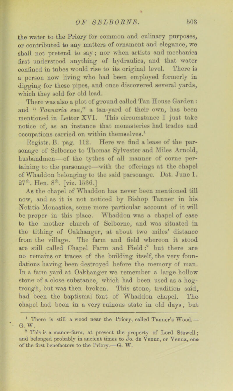 the water to the Priory for common and culinary purposes, or contributed to any matters of ornament and elegance, we shall not pretend to say; nor when artists and mechanics first understood anything of hydraulics, and that water confined in tubes would rise to its original level. There is a porson now living who had been employed formerly in digging for these pipes, and once discovered several yards, which they sold for old lead. There was also a plot of ground called Tan House Garden : and “ Tannaria sua,” a tan-yard of their own, has been mentioned in Letter XVI. This circumstance I just take notico of, as an instance that monasteries had trades and occupations carried on within themselves.1 Registr. B. pag. 112. Here we find a lease of the par- sonago of Selborne to Thomas Sylvester and Miles Arnold, husbandmen—of the tythes of all manner of corne per- taining to the parsonage—with the offerings at the chapel of Whaddon belonging to the said parsonage. Dat. June 1. 27th. Hen. 8,h. [viz. 1536.] As the chapel of Whaddon has never been mentioned till now, and as it is not noticed by Bishop Tanner in his Notitia Monastica, some more particular account of it will be proper in this place. Whaddon was a chapel of ease to the mother church of Selborne, and was situated in the tithing of Oakhanger, at about two miles’ distance from the village. The farm and field whereon it stood are still called Chapel Farm and Field :'2 but there are no remains or traces of the building itself, the very foun- dations having been destroyed before the memory of man. In a farm yard at Oakhanger we remember a large hollow stone of a close substance, which had been used as a hog- trough, but was then broken. This stone, tradition said, had been the baptismal font of Whaddon chapel. The chapel had been in a very ruinous state in old days, but 1 There is still a wood near the Priory, called Tanner’s Wood.— G. W. 2 This is a manor-farm, at present the property of Lord Stawell; and belonged probably in ancient times to Jo. de Venur, or Venuz, one of the first benefactors to the Priory.—G. W.
