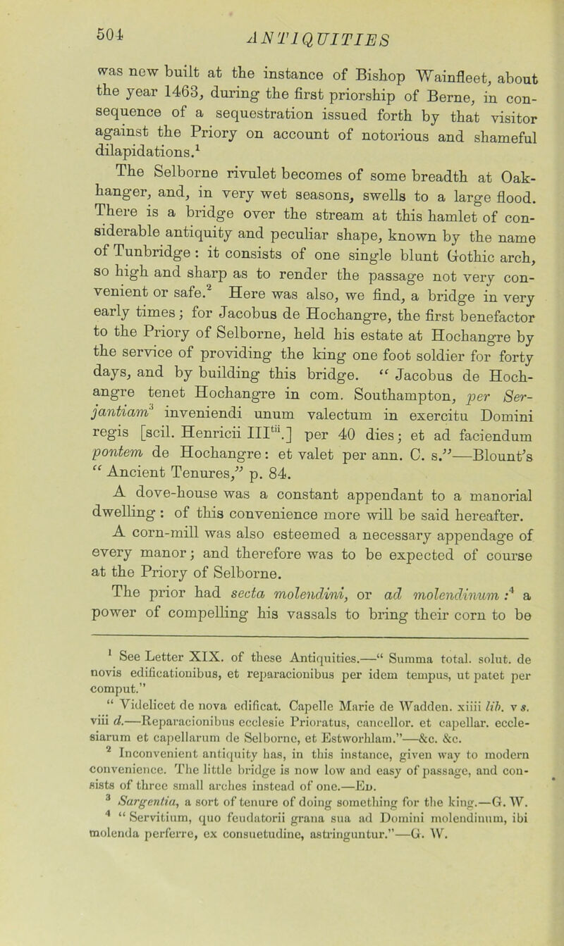 501 was new built at tbe instance of Bishop Wainfleet, about the year 1463, during the first priorship of Berne, in con- sequence of a sequestration issued forth by that visitor against the Priory on account of notorious and shameful dilapidations.1 The Selborne rivulet becomes of some breadth at Oak- hanger, and, in very wet seasons, swells to a large flood. There is a bridge over the stream at this hamlet of con- siderable antiquity and peculiar shape, known by the name of Tunbridge : it consists of one single blunt Gothic arch, so high and sharp as to render the passage not very con- venient or safe.2 3 Here was also, we find, a bridge in very early times; for Jacobus de Hochangre, the first benefactor to the Priory of Selborne, held his estate at Hochangre by the service of providing the king one foot soldier for forty days, and by building this bridge. “ Jacobus de Hoch- angre tenet Hochangre in com. Southampton, per Ser- jantiam inveniendi unum valectum in exercitu Domini regis [soil. Henricii 111“.] per 40 dies; et ad faciendum pontem de Hochangre: et valet per ann. C. s—Blount’s “ Ancient Tenures,” p. 84. A dove-house was a constant appendant to a manorial dwelling: of this convenience more will be said hereafter. A corn-mill was also esteemed a necessary appendage of every manor; and therefore was to be expected of course at the Priory of Selborne. The prior had secta molendini, or ad molendinum :4 a power of compelling his vassals to bring their corn to be 1 See Letter XIX. of these Antiquities.—“ Summa total, solut. de novis edificationibus, et reparacionibus per idem tempus, ut patet per comput.” “ Videlicet de nova edificat. Capelle Marie de Wad den. xiiii lib. v s. viii d.—Reparacionibus ecclesie Prioratus, cancellor. et capellar. eccle- siarum et capellarum de Selborne, et Estworhlam.”—&c. &c. 2 Inconvenient antiquity has, in this instance, given way to modern convenience. The little bridge is now low and easy of passage, and con- sists of three small arches instead of one.—Eo. 3 Sargentia, a sort of tenure of doing something for the king.—G. W. 4 “ Servitium, quo fcudatorii grana sua ad Domini molendinum, ibi molenda perferre, ex consuetudine, astringuntur.”—G. W.