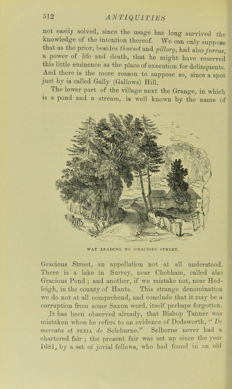 not easily solved, since the usage has long survived the knowledge of the intention thereof. We can only suppose that as the prior, besides thurset and pillory, had also fureas, a powei of life and death, that he might have reserved this little eminence as the place of execution for delinquents. And there is the more reason to suppose so, since a spot just by is called Gaily (Gallows) Hill. The lower part of the villag-e next the Grange, in which is a pond and a stream, is well known by the name of WAY LEADING TO GRACIOUS STREET. Gracious Street, an appellation not at all understood. There is a lake in Surrey, near Chobham, called also Gracious Pond ; and another, if we mistake not, near Hcd- leigh, in the county of Hants. This strange denomination we do not at all comprehend, and conclude that it may be a corruption from some Saxon word, itself perhaps forgotten. It has been observed already, that Bishop Tanner was mistaken when he refers to an evidence of Dodsworth, “ Do mercatu et feria de Seleburne.” Selborne never had a chartered fair ; the present fair was set up since the year lbdl, by a set ot jovial fellows, who had found in an old