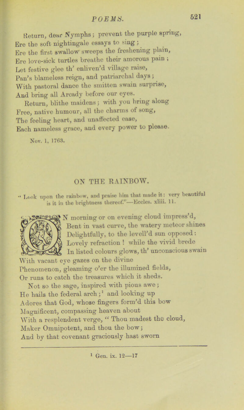 P0EA1S. Return, dear Nymphs; prevent the purple spring, Ere the soft nightingale essays to sing 3 Ere the first swallow sweeps the freshening plain, Ere love-sick turtles breathe their amorous pain ; Let festive glee th’ enliven’d village raise, Pan’s blameless reign, and patriarchal days; With pastoral dance the smitten swain surprise, And bring all Arcady before our eyes. Return, blithe maidens ; with you bring along Free, native humour, all the charms of song, Tho feeling heart, and unaffected ease, Each nameless grace, and every power to please. Nov. 1, 17G3. ON THE RAINBOW. “ Look upon the rainbow, and praise him that made it : verv beautiful is it in the brightness thereof.’ —Eceles. xliii. 11. N morning or on evening cloud impress’d, Bent in vast curve, the watery meteor shines Delightfully, to the levell’d sun opposed: Lovely refraction ! while the vivid brede In listed colours glows, th’ unconscious swain With vacant eye gazes on the divine Phenomenon, gleaming o’er the illumined fields, Or runs to catch the treasures which it sheds. Not so the sage, inspired with pious awe3 He hails the federal arch 31 and looking up Adores that God, whose fingers form’d this bow Magnificent, compassing heaven about With a resplendent verge, “ Thou madest the cloud, Maker Omnipotent, and thou the bow; And by that covenant graciously hast sworn 1 Gen. ix. 12—17