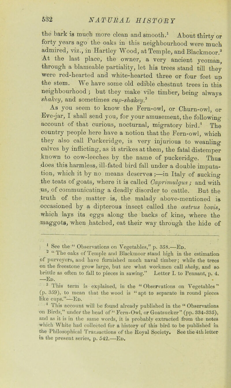 the bark is much more clean and smooth.1 About thirty or forty years ago the oaks in this neighbourhood were much admired, viz., in Hartley Wood, at Temple, and Blackmoor.2 At the last place, the owner, a very ancient yeoman, through a blameable partiality, let his trees stand till they were red-hearted and white-hearted three or four feet up the stem. We have some old edible chestnut trees in this neighbourhood ; but they make vile timber, being always shakey, and sometimes cup-shakey.3 As you seem to know the Fern-owl, or Churn-owl, or Eve-jar, I shall send you, for your amusement, the following- account of that curious, nocturnal, migratory bird.1 The country people here have a notion that the Fern-owl, which they also call Puckeridge, is very injurious to weanling calves by inflicting, as it strikes at them, the fatal distemper known to cow-leeches by the name of puckeridge. Thus does this harmless, ill-fated bird fall under a double imputa- tion, which it by no means deserves ;—in Italy of sucking the teats of goats, where it is called Oaprimulgus ; and with us, of communicating a deadly disorder to cattle. But the truth of the matter is, the malady above-mentioned is occasioned by a dipterous insect called the oestrus bovis, which lays its eggs along the backs of kine, where the maggots, when hatched, eat their way through the hide of 1 See the “ Observations on Vegetables,” p. 358.—Ed. 2 “ The oaks of Temple and Blackmoor stand high in the estimation of purveyors, and have furnished much naval timber; while the trees on the freestone grow large, but are what workmen call shaky, and so brittle as often to fall to pieces in sawing.” Letter I. to Pennant, p. 4. —Ed. 3 This term is explained, in the “ Observations on Vegetables ” (p. 359), to mean that the wood is “ apt to separate in round pieces like cups.”—Ed. 1 This account will be found already published in the “ Observations on Birds,” under the head of “ Fern-Owl, or Goatsucker” (pp. 334-335), and as it is in the same words, it is probably extracted from the notes which White had collected for a history of this bird to be published in the Philosophical Transactions of the Boyal Society. See the 4th letter in the present series, p. 542.—Ed.