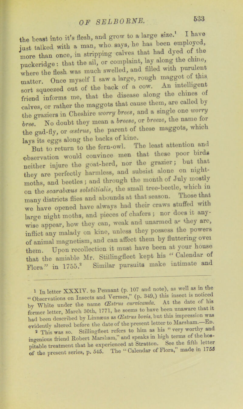 the beast into it’s flesh, and grow to a large size. I have just talked with a man, who says, he has been employed more than once, in stripping calves that had dye o puckeridge: that the ail, or complaint, lay along the chine, where the flesh was much swelled, and filled with puru en matter. Once myself I saw a large, rough maggot of this sort squeezed out of the back of a cow. An mtelligen friend informs me, that the disease along the chines of calves, or rather the maggots that cause them, are called by the graziers in Cheshire worry brees, and a single one worry hree. No doubt they mean a breese, or breeze, the name lor the gad-fly, or oestrus, the parent of these maggots, whic i lavs its eggs along the backs of kino. But to return to the fern-owl. The least attention and observation would convince men that these poor nr s neither injure the goat-herd, nor the grazier; but that they are perfectly harmless, and subsist alone on nig 1 - moths, and beetles ; and through the month of July mostly on the scarabceus solstitialis, the small tree-beetle which in many districts flies and abounds at that season. 1 hose that we have opened have always had their craws stuffed with laro-e night moths, and pieces of chafers ; nor does it any- wise appear, how they can, weak and unarmed a* they are, inflict any malady on kine, unless they possess the powers of animal magnetism, and can affect them by fluttering ovei them. Upon recollection it must have been at your house that the amiable Mr. Stillingfleet kept his “ Calendar of Flora” in 1755.'1 2 Similar pursuits make intimate and 1 In letter XXXIV. to Pennant (p. 107 and note), as well as in the “ Observations on Insects and Vermes,” (p. 349,) this insect is noticed by White under the name CEstrus curmcauda. At the date of his former letter, March 30th, 1771, he seems to have been unaware that it had been described by Linnsus as CEstrus bovis, but this impression was evidently altered before the date of the present letter to Marsham. hm 2 This was so. Stillingfleet refers to him as his “ very worthy and ingenious friend Robert Marsham,” and speaks in high terms of the hos- pitable treatment that he experienced at Stratton. See the fifth le er of the present series, p. 545. The “ Calendar of Flora, made m 1755