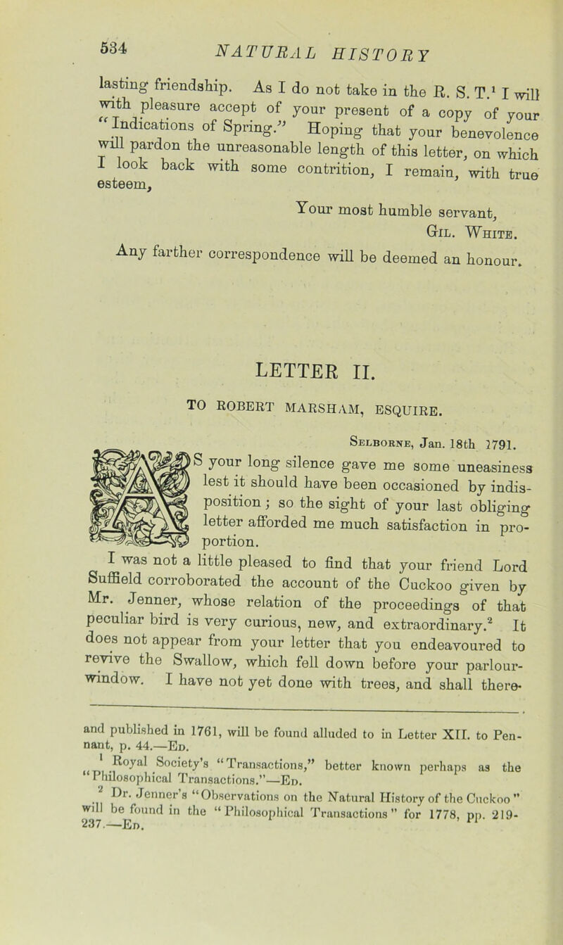 lasting friendship. As I do not take in the ft. S. T.1 I will with pleasure accept of your present of a copy of your ‘ Indications of Spring/’ Hoping that your benevolence will pardon the unreasonable length of this letter, on which I look back with some contrition, I remain, with true esteem. Your most humble servant, Gil. White. Any farther correspondence will be deemed an honour. LETTER II. TO ROBERT MARSH AM, ESQUIRE. Seeborne, Jan. 18th 2791. S your long silence gave me some uneasiness lest it should have been occasioned by indis- position ; so the sight of your last obliging letter afforded me much satisfaction in pro- portion. I was not a little pleased to find that your friend Lord Suffield corroborated the account of the Cuckoo given by Mr. Jenner, whose relation of the proceedings^ of that peculiar bird is very curious, new, and extraordinary.2 It does not appear from your letter that you endeavoured to revive the Swallow, which fell down before your parlour- window. I have not yet done with trees, and shall there- and published in 1761, will be found alluded to in Letter XII. to Pen- nant, p. 44.—Ed. ,R°yal Society s “ Transactions,” better known perhaps as the Philosophical Transactions.”—Ed. Dr. Jenner s “Observations on the Natural History of the Cuckoo  wdl be found in the “Philosophical Transactions for 1778, pp. 219-