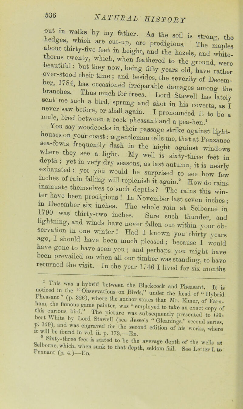 out in walks by my father. As the soil is strong- the ablfuhirt fi T t0UtT’ are ProdiKio“s- The m’aples about thlrty-fire feet m height, and the hazels, and white- thorns twenty, wh.eh, when feathered to the ground, were beautiful: b„t they now, being fifty years old, hare rather ber 1784 1  *™e ! “if.b6SideS' the S61'erity of Decem- oer, 1784, has occasioned irreparable damages among the branches. Thus much for trees. Lord Stawell has lately sent me such a bird, sprung and shot in his coverts, as I mnT* 1 i? °r0' °r Slia11 again< 1 pronounced it to be a ule, bred between a cock pheasant and a pea-hen.1 You say woodcocks in their passage strike against lig-ht- ouses on your coast: a gentleman tells me, that at Penzance sea-fowls frequently dash in the night against windows wnere they see a light. My well is sixty-three feet in depth yet m very dry seasons, as last autumn, it is nearly exhausted: yet you would be surprised to see how few inches of ram falling will replenish it again.2 How do rains insinuate themselves to such depths ? The rains this win- ter have been prodigious ! In November last seven inches • m Six inches. The whole rain at Selborne in 1790 was thirty-two inches. Sure such thunder, and lightning, and winds have never fallen out within your ob- servation m one winter ! Had I known you thirty years ago, I should have been much pleased; because I would have gone to have seen you ; and perhaps you might have been prevailed on when all our timber was standing, to have returned the visit. In the year 1746 I lived for six months T f, ^brkl between the blackcock and Pheasant. It is Pheasant;1’’ In 32n)Servatl0Ils on W under the head of “ Hybrid neasant (p. 32b), where the author states that Mr. Elmer, of Farn- ham the famous game painter, was “employed to take an exact copy of f w|,0f,ISl Y- ,gC P'CtUre Was subsequently presented to Gil- bert Wluteby Lord Stawell (see Jesse’s “ Gleanings,” second series, i T T engfa7ed for the 8econd edition of his works, where it will be found in vol. n. p. 173. Ed. 2 Sixty-three feet is stated to be the average depth of the wells at PenZteVp 4 )-EDn ^ ^ d°Pth’ 8eldom faiL See Lel ter L to