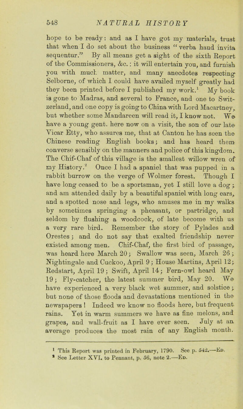 hope to be ready: and as I have got my materials, trust that when I do set about the business “ verba haud invita sequentur.” By all means get a sight of the sixth Report of the Commissioners, &c.: it will entertain you, and furnish you with much matter, and many anecdotes respecting Selborne, of which I could have availed myself greatly had they been printed before I published my work.1 My book is gone to Madras, and several to France, and one to Swit- zerland, and one copy is going to China with Lord Macartney,, but whether some Mandareen will read it, I know not. We have a young gent, here now on a visit, the son of our late Vicar Etty, who assures me, that at Canton he has seen the Chinese reading English books; and has heard them converse sensibly on the manners and police of this kingdom^ The Chif-Chaf of this village is the smallest willow wren of my History.’2 Once I had a spaniel that was pupped in a rabbit burrow on the verge of Wolmer forest. Though I have long ceased to be a sportsman, yet I still love a dog ; and am attended daily by a beautiful spaniel with long ears,, and a spotted nose and legs, who amuses me in my walks by sometimes springing a pheasant, or partridge, and seldom by flushing a woodcock, of late become with us a very rare bird. Remember the story of Pylades and Orestes; and do not say that exalted friendship never existed among men. Chif-Chaf, the first bird of passage* * was heard here March 20; Swallow was seen, March 26 ; Nightingale and Cuckoo, April 9; House Martins, April 12; Redstart, April 19; Swift, April 14; Fern-owl heard May 19; Fly-catcher, the latest summer bird, May 20. We have experienced a very black wet summer, and solstice ; but none of those floods and devastations mentioned in the newspapers ! Indeed we know no floods here, but frequent rains. Yet in warm summers we have as fine melons, and grapes, and wall-fruit as I have ever seen. July at an average produces the most rain of any English month. 1 This Report was printed in February, 1790. See p. 542.—Ed. * See Letter XVI. to Pennant, p. 56, note 2.—Ed.