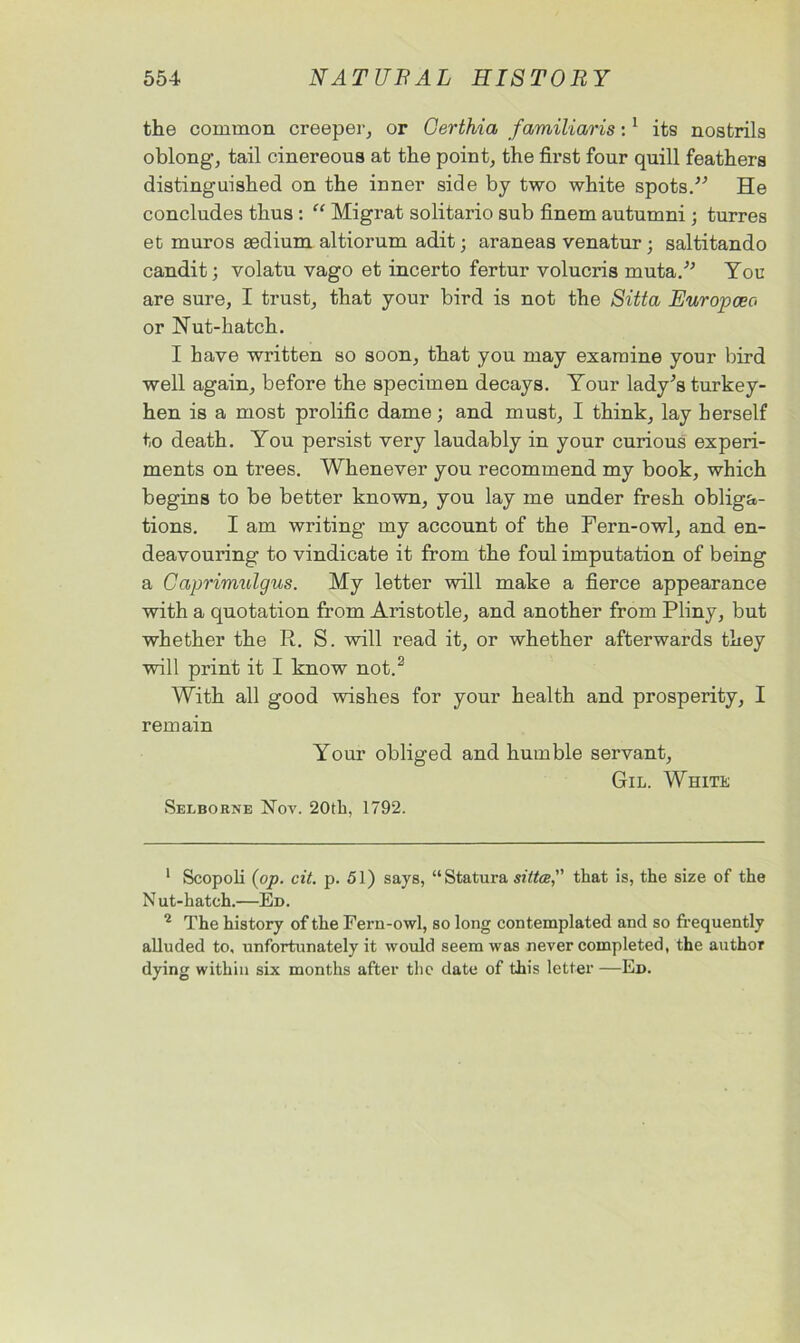the common creeper, or Certhia familiaris:1 its nostrils oblong’, tail cinereous at the point, the first four quill feathers distinguished on the inner side by two white spots. He concludes thus : “ Migrat solitario sub finem autumni ; turres et muros sedium altiorum adit; araneas venatur ; saltitando candit; volatu vago et incerto fertur volucris muta. You are sure, I trust, that your bird is not the Sitta Europcec or Nut-hatch. I have written so soon, that you may examine your bird well again, before the specimen decays. Your lady's turkey- hen is a most prolific dame; and must, I think, lay herself to death. You persist very laudably in your curious experi- ments on trees. Whenever you recommend my book, which begins to be better known, you lay me under fresh obliga- tions. I am writing my account of the Fern-owl, and en- deavouring to vindicate it from the foul imputation of being a Capi'imulgus. My letter will make a fierce appearance with a quotation from Aristotle, and another from Pliny, but whether the R. S. will read it, or whether afterwards they will print it I know not.2 With all good wishes for your health and prosperity, I remain Your obliged and humble servant, Gil. White Selborne Nov. 20th, 1792. 1 Scopoli (op. cit. p. 51) says, “Statura sittce, that is, the size of the N ut-hatch.—Ed. 2 The history of the Fern-owl, so long contemplated and so frequently alluded to, unfortunately it would seem was never completed, the author dying within six months after the date of this letter —Ed.