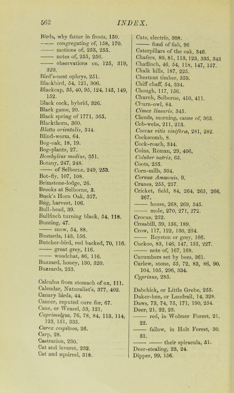 Birds, why fatter in frosts, 150. congregating of, 158, 170. motions of, 253, 255. notes of, 255, 256. observations on, 125, 319, 320. Bird’s-nest ophrys, 251. Blackbird, 54, 121, 306. Blackcap, 35, 40, 95, 124, 145, 149, 152. Black cock, hybrid, 326. Black game, 20. Black spring of 1771, 365. Blackthorn, 360. Blatta orientalis, 344. Blind-worm, 64. Bog-oak, 18, 19. Bog-plants, 27. Bombylius median, 351. Botany, 247, 248. of Selborne, 249, 253. Bot-fly, 107, 108. Brimstone-lodge, 26. Brooks at Selborne, 3. Buck’s Horn Oak, 357. Bug, harvest, 106. Bull-head, 39. Bullfinch turning black, 54, 118. Bunting, 47. snow, 54, 88. Bustards, 143, 156. Butcher-bird, red backed, 70, 116. great grey, 116. woodchat, 86, 116. Buzzard, honey, 130, 320. Buzzards, 253. Calculus from stomach of ox, 111. Calendar, Naturalist’s, 377, 402. Canary birds, 44. Cancer, reputed cure for, 67. Cane, or Weasel, 53, 121. Caprimulgus, 76, 78, 84, 113, 114, 123, 151, 335. Carex cespiiosa, 26. Carp, 28. Castration, 230. Cat and leveret, 232. Cat and squirrel, 318. Cats, electric, 308. fond of fish, 96 Caterpillars of the oak, 346. Chafers, 80, 81, 113, 123, 335, 343 Chaffinch, 46, 54, 118, 147, 157. Chalk hills, 187, 225. Chestnut timber, 359. Chiff chaff, 54, 334. Chough, 117, 156. Church, Selborne, 410, 411. Churn-owl, 84. Cimex linearis, 345. Clouds, morning, cause of, 365. Cob-webs, 211, 213. Coccus vitis viniferce, 281, 282. Cockscomb, 8. Cock-roach, 344. Coins, Roman, 29, 406. Coluber natrix, 65. Coots, 255. Corn-mills, 504. Cornua Ammonis, 9. Cranes, 255, 257. Cricket, field, 84, 264. 265, 266, 267. house, 268, 269, 345. mole, 270, 271, 272. Crocus, 252. Crossbill, 39, 156, 189. Crow, 117, 122, 130, 254. Royston or grey, 166. Cuckoo, 83, 146, 147, 155, 227. note of, 167, 168. Cucumbers set by bees, 361. Curlew, stone, 55, 72, 83, 86, 90, 104, 105, 296, 334. Cyprinus, 285. Dabchick, or Little Grebe, 255. Daker-hen, or Landrail, 14, 328. Daws, 73, 74, 75, 171, 190, 254. Deer, 21, 22, 23. red, in Wolmer Forest, 21, 22. fallow, in Holt Forest, 30, 31. their spiracula, 51. Deer-stealing, 23, 24. Dipper, 99, 156.