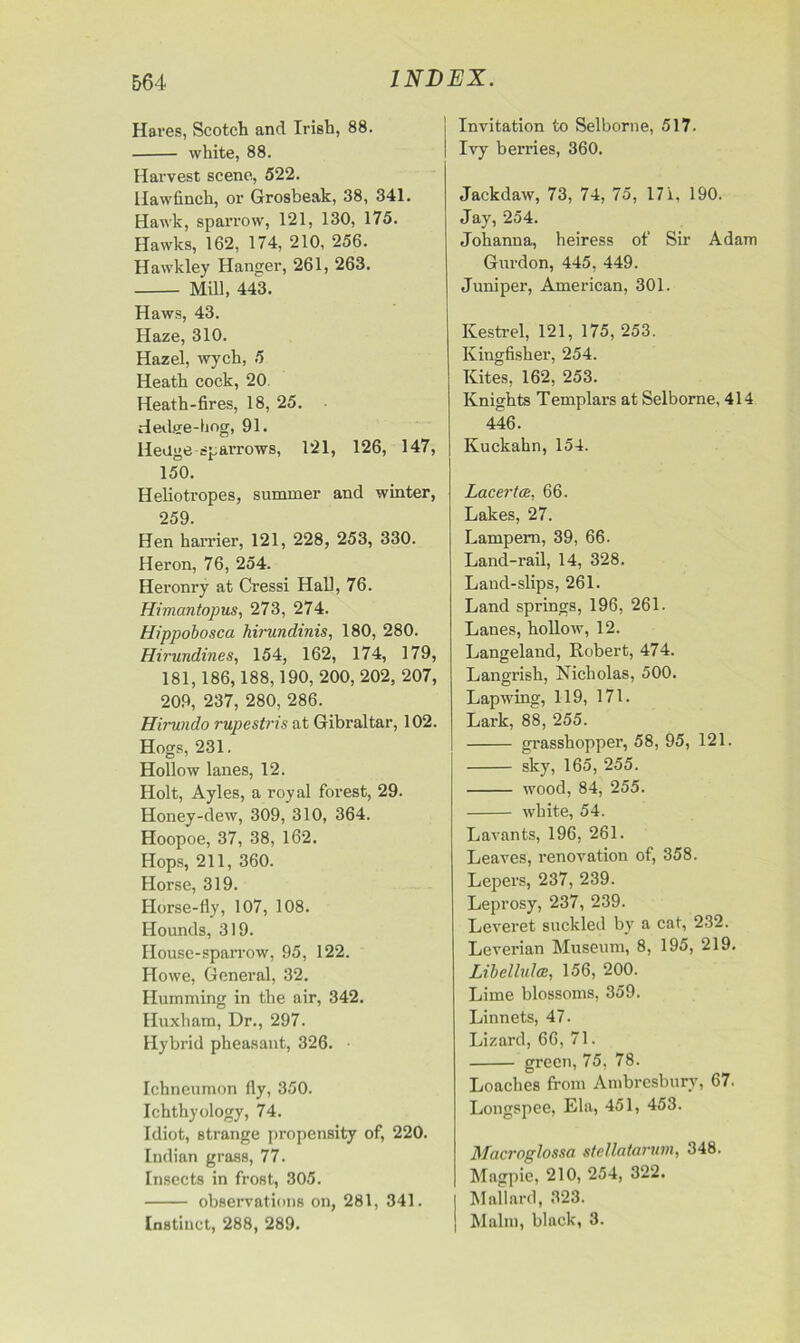 Hares, Scotch and Irish, 88. white, 88. Harvest scene, 522. Hawfinch, or Grosbeak, 38, 341. Hawk, sparrow, 121, 130, 175. Hawks, 162, 174, 210, 256. Hawkley Hanger, 261, 263. Mill, 443. Haws, 43. Haze, 310. Hazel, wych, 5 Heath cock, 20 Heath-fires, 18, 25. Hedge-hog, 91. Hedge sparrows, 121, 126, 147, 150. Heliotropes, summer and winter, 259. Hen harrier, 121, 228, 253, 330. Heron, 76, 254. Heronry at Cressi Hall, 76. Himcintopus, 273, 274. Hippobosca hirundinis, 180, 280. Hirundines, 154, 162, 174, 179, 181,186,188,190, 200, 202, 207, 209, 237, 280, 286. Hirundo rupestris at Gibraltar, 102. Hogs, 231. Hollow lanes, 12. Holt, Ayles, a royal forest, 29. Honey-dew, 309, 310, 364. Hoopoe, 37, 38, 162. Hops, 211, 360. Horse, 319. Horse-fly, 107, 108. Hounds, 319. House-sparrow, 95, 122. Howe, General, 32. Humming in the air, 342. Huxham, Dr., 297. Hybrid pheasant, 326. • Ichneumon fly, 350. Ichthyology, 74. Idiot, strange propensity of, 220. Indian grass, 77. Insects in frost, 305. observations on, 281, 341. Instinct, 288, 289. Invitation to Selborne, 517. Ivy berries, 360. Jackdaw, 73, 74, 75, 17 i, 190. Jay, 254. Johanna, heiress of Sir Adam Gurdon, 445, 449. Juniper, American, 301. Kestrel, 121, 175, 253. Kingfisher, 254. Kites, 162, 253. Knights Templars at Selborne, 414 446. Kuckahn, 154. Lacerta, 66. Lakes, 27. Lampem, 39, 66. Land-rail, 14, 328. Land-slips, 261. Land springs, 196, 261. Lanes, hollow, 12. Langeland, Robert, 474. Langrish, Nicholas, 500. Lapwing, 119, 171. Lark, 88, 255. grasshopper, 58, 95, 121. sky, 165, 255. wood, 84, 255. white, 54. Lavants, 196, 261. Leaves, renovation of, 358. Lepers, 237, 239. Leprosy, 237, 239. Leveret suckled by a cat, 232. Leverian Museum, 8, 195, 219. Libcllulce, 156, 200. Lime blossoms, 359. Linnets, 47. Lizard, 66, 71. green, 75, 78. Loaches from Ambresbury, 67. Longspee, Ela, 451, 453. Macroglossa stcllataruvi, 348. Magpie, 210, 254, 322. | Mallard, 323. j Malm, black, 3.