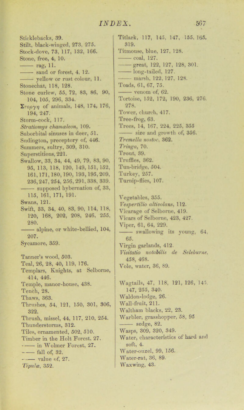 Sticklebacks, 39. Stilt, black-winged, 273. 275. Stock-dove, 73, 117, 132, 166. Stone, free, 4, 10. rag, 11. sand or forest, 4. 12. yellow or rust colour, 11. Stonechat, 118, 128. Stone curlew, 55, 72, 83, 86, 90, 104, 105, 296, 334. T.ropyi) of animals, 148, 174, 176, 194, 247. Storm-cock, 117. Stratiomys chanueleon, 109. Suborbital sinuses in deer, 51. Sudington, preceptory of, 446. Summers, sultry, 309, 310. Superstitions, 221. Swallow, 33, 34, 44, 49, 79, 83, 90, 95, 113, 118, 120, 149, 151, 152, 161,171,180,190, 193,195,209, 236,247, 254, 256,291,338, 339. supposed hybernation of, 33, 115, 161, 171, 191. Swans, 121. Swift, 33, 34, 40, 83, 90, 114, 118, 120, 168, 202, 208, 246, 255, 2 SO. alpine, or white-bellied, 104, 207. Sycamore, 359. Tanner’s wood, 503. Teal, 26, 28, 40, 119, 176. Templars, Knights, at Selborne, 414, 446. Temple, manor-house, 438. Tench, 28. Thaws, 363. Thrushes, 54. 121. 150, 301, 306, 322. Thrush, missel, 44, 117, 210, 254. Thunderstorms, 312. Tiles, ornamented, 502, 510. Timber in the Holt Forest. 27. in Wolrner Forest, 27. fall of, 32. value of, 27. Tipulce, 352. Titlark, 117, 145, 147, 155. 165, 319. Titmouse, blue, 127. 128. coal, 127. great, 122, 127, 128, 301. long-tailed, 127. marsh, 122, 127, 128. Toads, 61, 67, 75. venom of, 62. Tortoise, 152, 172, 190, 236, 276. 278. Tower, church, 417. Tree-frog, 63. Trees, 14, 167, 224, 225, 355 size and growth of, 356. Tremella non toe, 362. Tringa, 70. Trout, 39. Truffles, 362. Tun-bridge. 504. Turkey, 257. Turnip-flies, 107. Vegetables, 355. Vespertilio altivolans, 112. Vicarage of Selborne, 419. Vicars of Selborne, 423, 427. Viper, 61, 64, 229. swallowing its young, 64. 65. Virgin garlands, 412. Visitatio notabilis de Seleburne, 458, 468. Vole, water, 36, 89. Wagtails, 47, 118. 121, 126, 145. 147, 255, 340. Waldon-lodge, 26. Wall-fruit, 211. Waltham blacks, 22, 23. Warbler, grasshopper, 58, 95 sedge, 82. Wasps, 309, 320, 349. Water, characteristics of hard and soft, 4. Water-ouzel, 99, 156- Water-rat, 36, 89. Waxwing, 43.