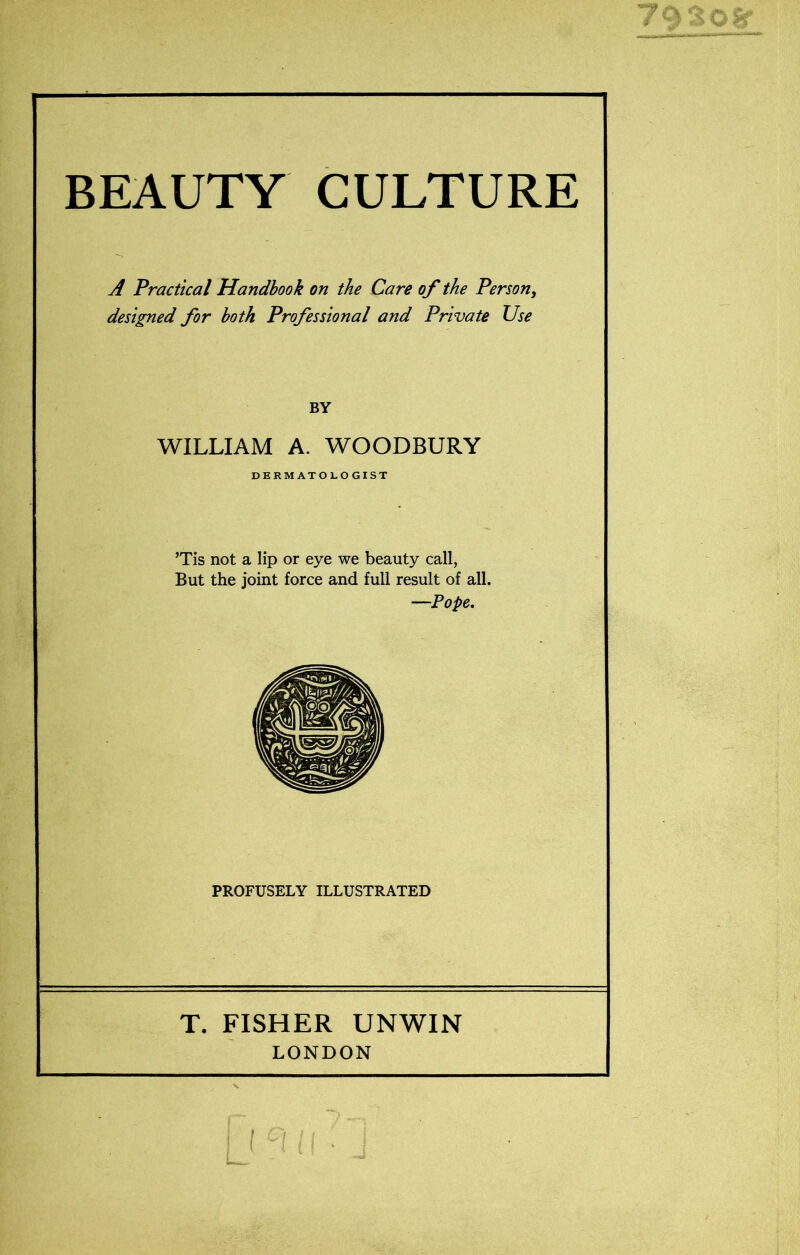 BEAUTY CULTURE A Practical Handbook on the Care of the Person, designed for both Professional and Private Use BY WILLIAM A. WOODBURY DERMATOLOGIST ’Tis not a lip or eye we beauty call, But the joint force and full result of all. —Pope. PROFUSELY ILLUSTRATED T. FISHER UNWIN LONDON