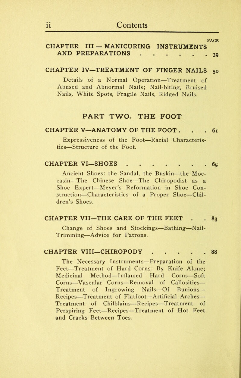 PAGE CHAPTER III — MANICURING INSTRUMENTS AND PREPARATIONS 39 CHAPTER IV—TREATMENT OF FINGER NAILS 50 Details of a Normal Operation—Treatment of Abused and Abnormal Nails; Nail-biting, Bruised Nails, White Spots, Fragile Nails, Ridged Nails. PART TWO. THE FOOT CHAPTER V—ANATOMY OF THE FOOT ... 61 Expressiveness of the Foot—Racial Characteris- tics—Structure of the Foot. CHAPTER VI—SHOES 6g Ancient Shoes: the Sandal, the Buskin—the Moc- casin—The Chinese Shoe—The Chiropodist as a Shoe Expert—Meyer’s Reformation in Shoe Con- struction—Characteristics of a Proper Shoe—Chil- dren’s Shoes. CHAPTER VII—THE CARE OF THE FEET . . 83 Change of Shoes and Stockings—Bathing—Nail- Trimming—Advice for Patrons. CHAPTER VIII—CHIROPODY 88 The Necessary Instruments—Preparation of the Feet—Treatment of Hard Corns: By Knife Alone; Medicinal Method—Inflamed Hard Corns—Soft Corns—Vascular Corns—Removal of Callosities— Treatment of Ingrowing Nails—Of Bunions— Recipes—Treatment of Flatfoot—Artificial Arches— Treatment of Chilblains—Recipes—Treatment of Perspiring Feet—Recipes—Treatment of Hot Feet and Cracks Between Toes.