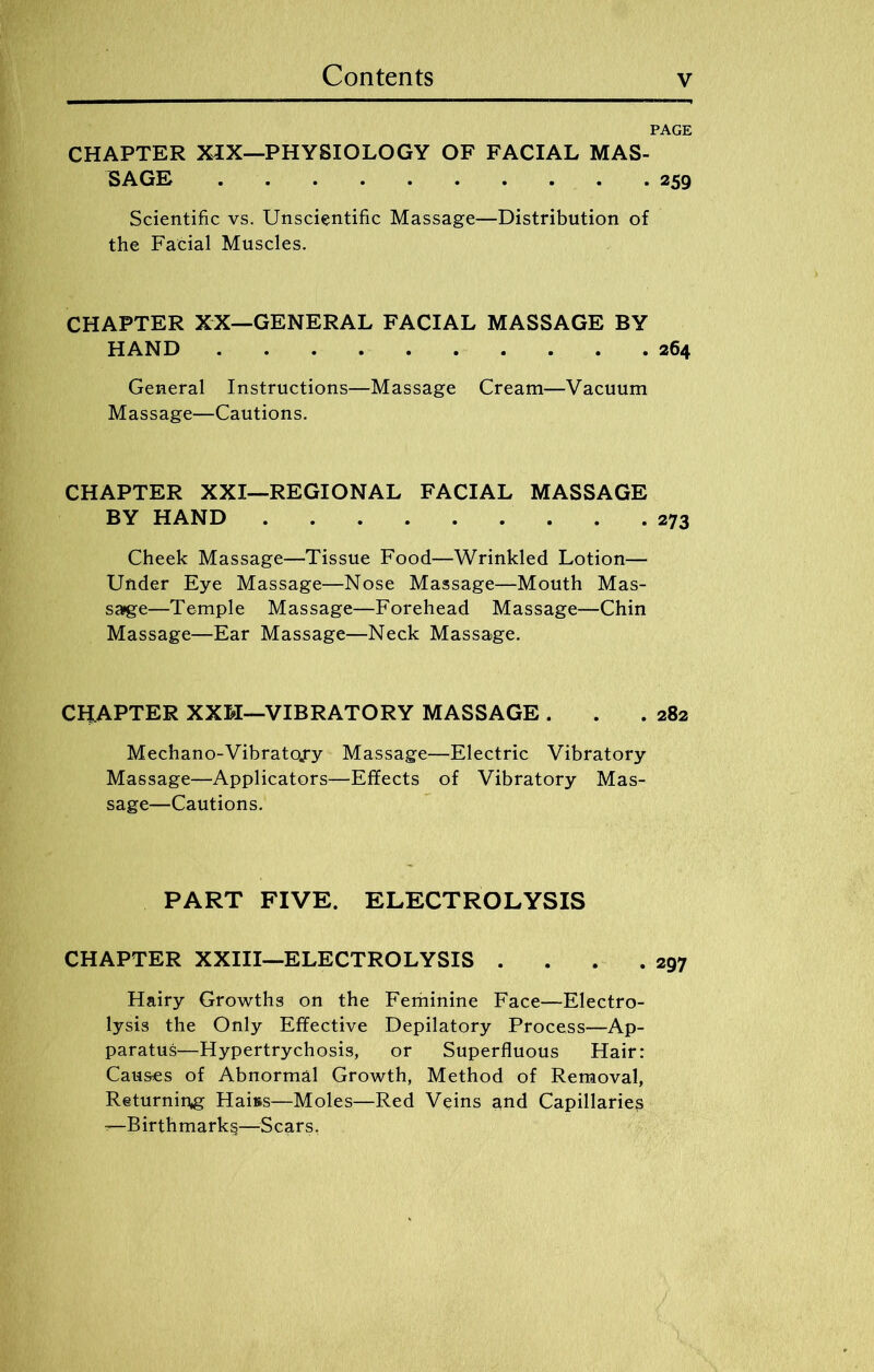 CHAPTER XIX—PHYSIOLOGY OF FACIAL MAS- SAGE 259 Scientific vs. Unscientific Massage—Distribution of the Facial Muscles. CHAPTER XX—GENERAL FACIAL MASSAGE BY HAND 264 General Instructions—Massage Cream—Vacuum Massage—Cautions. CHAPTER XXI—REGIONAL FACIAL MASSAGE BY HAND 273 Cheek Massage—Tissue Food—Wrinkled Lotion— Under Eye Massage—Nose Massage—Mouth Mas- sage—Temple Massage—Forehead Massage—Chin Massage—Ear Massage—Neck Massage. CHAPTER XXH—VIBRATORY MASSAGE . . .282 Mechano-Vibratojry Massage—Electric Vibratory Massage—Applicators—Effects of Vibratory Mas- sage—Cautions. PART FIVE. ELECTROLYSIS CHAPTER XXIII—ELECTROLYSIS .... 297 Hairy Growths on the Feminine Face—Electro- lysis the Only Effective Depilatory Process—Ap- paratus—Hypertrychosis, or Superfluous Hair: Causes of Abnormal Growth, Method of Removal, Returning Haiss—Moles—Red Veins and Capillaries —Birthmarks—Scars,