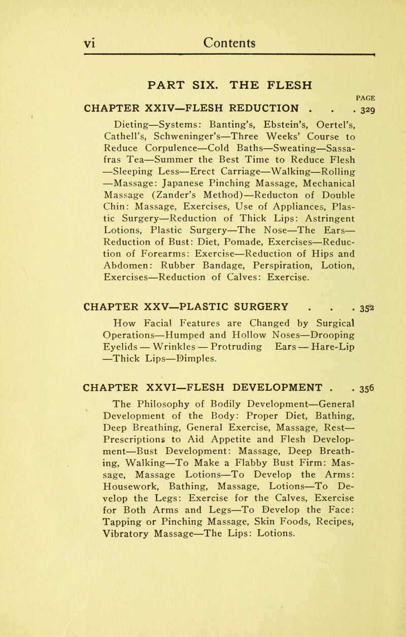 PART SIX. THE FLESH PAGE CHAPTER XXIV—FLESH REDUCTION . . .329 Dieting—Systems: Banting’s, Ebstein’s, Oertel’s, Cathell’s, Schweninger’s—Three Weeks’ Course to Reduce Corpulence—Cold Baths—Sweating—Sassa- fras Tea—Summer the Best Time to Reduce Flesh —Sleeping Less—Erect Carriage—Walking—Rolling —Massage: Japanese Pinching Massage, Mechanical Massage (Zander’s Method)—Reducton of Double Chin: Massage, Exercises, Use of Appliances, Plas- tic Surgery—Reduction of Thick Lips: Astringent Lotions, Plastic Surgery—The Nose—The Ears— Reduction of Bust: Diet, Pomade, Exercises—Reduc- tion of Forearms: Exercise—Reduction of Hips and Abdomen: Rubber Bandage, Perspiration, Lotion, Exercises—Reduction of Calves: Exercise. CHAPTER XXV—PLASTIC SURGERY . . . 352 How Facial Features are Changed by Surgical Operations—Humped and Hollow Noses—Drooping Eyelids — Wrinkles — Protruding Ears — Hare-Lip —Thick Lips—Dimples. CHAPTER XXVI—FLESH DEVELOPMENT . . 356 The Philosophy of Bodily Development—General Development of the Body: Proper Diet, Bathing, Deep Breathing, General Exercise, Massage, Rest— Prescriptions to Aid Appetite and Flesh Develop- ment—Bust Development: Massage, Deep Breath- ing, Walking—To Make a Flabby Bust Firm: Mas- sage, Massage Lotions—To Develop the Arms: Housework, Bathing, Massage, Lotions—To De- velop the Legs: Exercise for the Calves, Exercise for Both Arms and Legs—To Develop the Face: Tapping or Pinching Massage, Skin Foods, Recipes, Vibratory Massage—The Lips: Lotions.