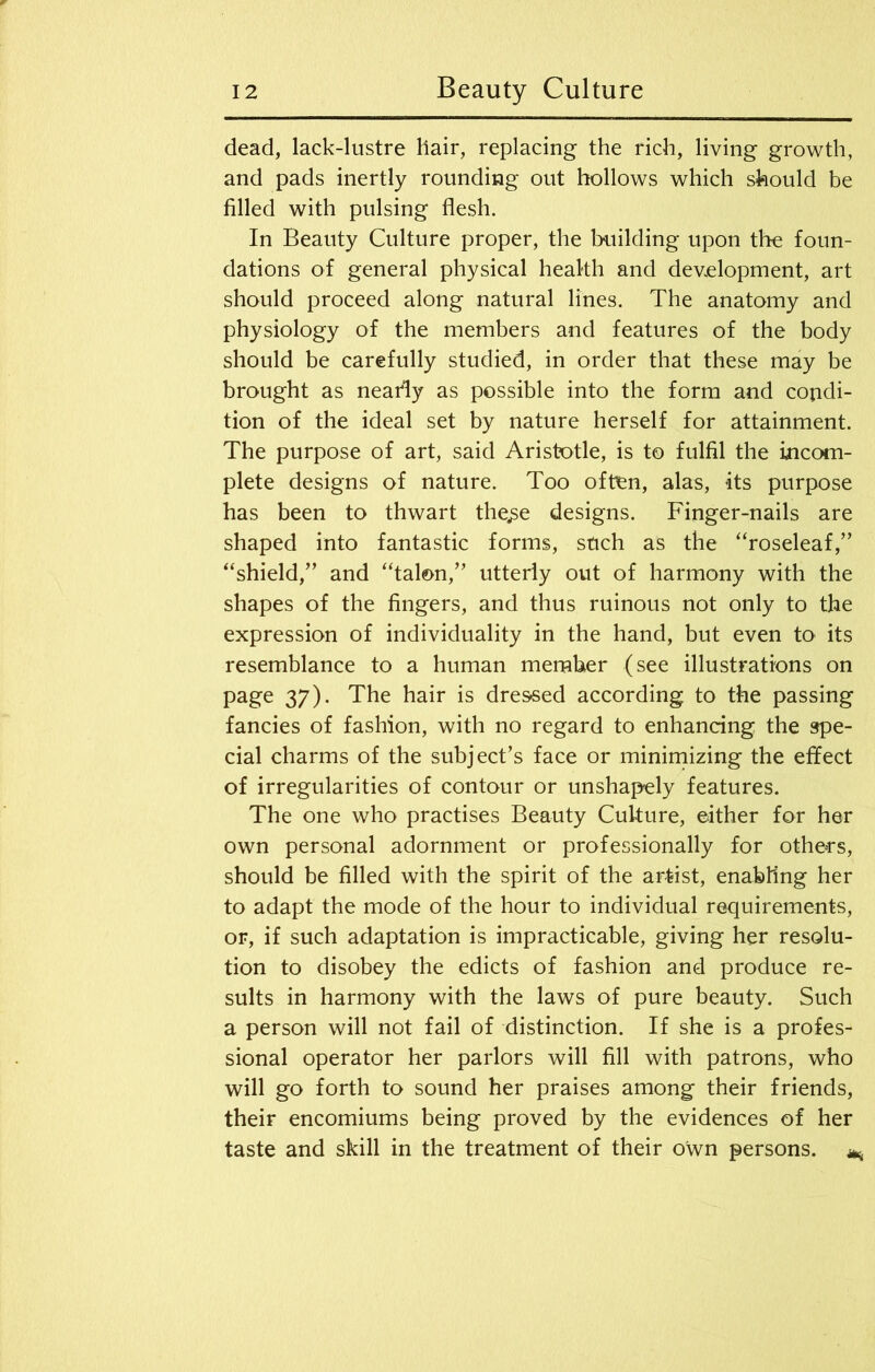 dead, lack-lustre hair, replacing the rich, living growth, and pads inertly rounding out hollows which should be filled with pulsing flesh. In Beauty Culture proper, the building upon the foun- dations of general physical health and development, art should proceed along natural lines. The anatomy and physiology of the members and features of the body should be carefully studied, in order that these may be brought as nearly as possible into the form and condi- tion of the ideal set by nature herself for attainment. The purpose of art, said Aristotle, is to fulfil the ijncom- plete designs of nature. Too often, alas, its purpose has been to thwart the^e designs. Finger-nails are shaped into fantastic forms, stich as the “roseleaf,” “shield,” and “talon,” utterly out of harmony with the shapes of the fingers, and thus ruinous not only to the expression of individuality in the hand, but even its resemblance to a human member (see illustrations on page 37). The hair is dressed according to the passing fancies of fashion, with no regard to enhancing the spe- cial charms of the subject’s face or minimizing the effect of irregularities of contour or unshapely features. The one who practises Beauty Culture, either for her own personal adornment or professionally for others, should be filled with the spirit of the artist, enabling her to adapt the mode of the hour to individual requirements, or, if such adaptation is impracticable, giving her resolu- tion to disobey the edicts of fashion and produce re- sults in harmony with the laws of pure beauty. Such a person will not fail of distinction. If she is a profes- sional operator her parlors will fill with patrons, who will go forth to sound her praises among their friends, their encomiums being proved by the evidences of her taste and skill in the treatment of their own persons. **