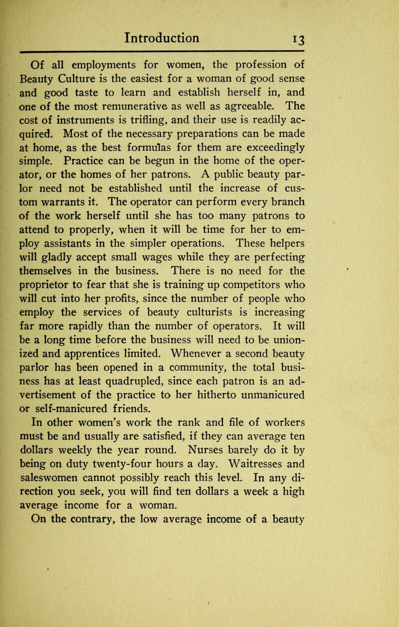 Of all employments for women, the profession of Beauty Culture is the easiest for a woman of good sense and good taste to learn and establish herself in, and one of the most remunerative as well as agreeable. The cost of instruments is trifling, and their use is readily ac- quired. Most of the necessary preparations can be made at home, as the best formulas for them are exceedingly simple. Practice can be begun in the home of the oper- ator, or the homes of her patrons. A public beauty par- lor need not be established until the increase of cus- tom warrants it. The operator can perform every branch of the work herself until she has too many patrons to attend to properly, when it will be time for her to em- ploy assistants in the simpler operations. These helpers will gladly accept small wages while they are perfecting themselves in the business. There is no need for the proprietor to fear that she is training up competitors who will cut into her profits, since the number of people who employ the services of beauty culturists is increasing far more rapidly than the number of operators. It will be a long time before the business will need to be union- ized and apprentices limited. Whenever a second beauty parlor has been opened in a community, the total busi- ness has at least quadrupled, since each patron is an ad- vertisement of the practice to her hitherto unmanicured or self-manicured friends. In other women's work the rank and file of workers must be and usually are satisfied, if they can average ten dollars weekly the year round. Nurses barely do it by being on duty twenty-four hours a day. Waitresses and saleswomen cannot possibly reach this level. In any di- rection you seek, you will find ten dollars a week a high average income for a woman. On the contrary, the low average income of a beauty