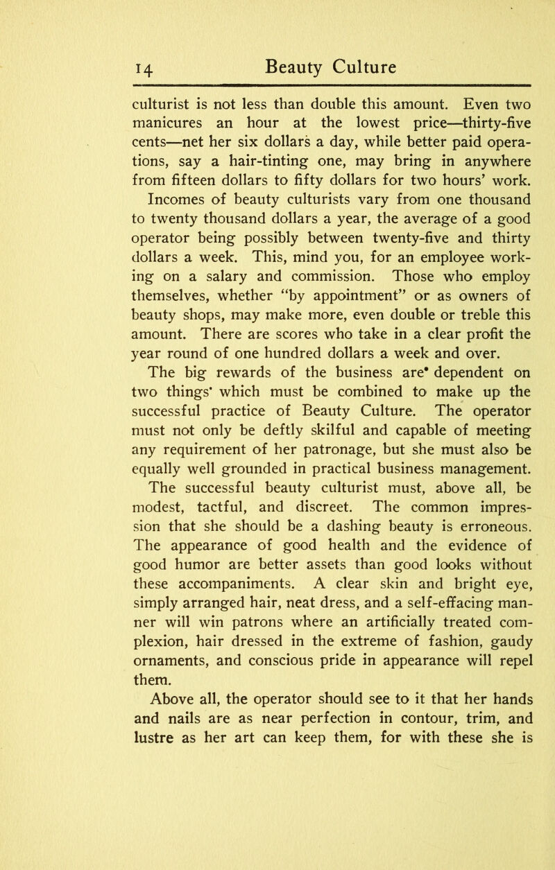 culturist is not less than double this amount. Even two manicures an hour at the lowest price—thirty-five cents—net her six dollars a day, while better paid opera- tions, say a hair-tinting one, may bring in anywhere from fifteen dollars to fifty dollars for two hours’ work. Incomes of beauty culturists vary from one thousand to twenty thousand dollars a year, the average of a good operator being possibly between twenty-five and thirty dollars a week. This, mind you, for an employee work- ing on a salary and commission. Those who employ themselves, whether “by appointment” or as owners of beauty shops, may make more, even double or treble this amount. There are scores who take in a clear profit the year round of one hundred dollars a week and over. The big rewards of the business are* dependent on two things* which must be combined to make up the successful practice of Beauty Culture. The operator must not only be deftly skilful and capable of meeting any requirement of her patronage, but she must also be equally well grounded in practical business management. The successful beauty culturist must, above all, be modest, tactful, and discreet. The common impres- sion that she should be a dashing beauty is erroneous. The appearance of good health and the evidence of good humor are better assets than good looks without these accompaniments. A clear skin and bright eye, simply arranged hair, neat dress, and a self-effacing man- ner will win patrons where an artificially treated com- plexion, hair dressed in the extreme of fashion, gaudy ornaments, and conscious pride in appearance will repel them. Above all, the operator should see to it that her hands and nails are as near perfection in contour, trim, and lustre as her art can keep them, for with these she is