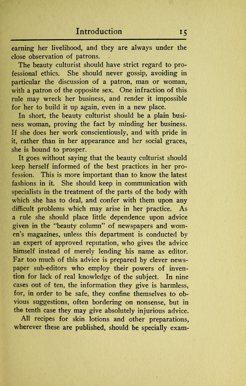 earning her livelihood, and they are always under the close observation of patrons. The beauty culturist should have strict regard to pro- fessional ethics. She should never gossip, avoiding in particular the discussion of a patron, man or woman, with a patron of the opposite sex. One infraction of this rule may wreck her business, and render it impossible for her to build it up again, even in a new place. In short, the beauty culturist should be a plain busi- ness woman, proving the fact by minding her business. If she does her work conscientiously, and with pride in it, rather than in her appearance and her social graces, she is bound to prosper. It goes without saying that the beauty culturist should keep herself informed of the best practices in her pro- fession. This is more important than to know the latest fashions in it. She should keep in communication with specialists in the treatment of the parts of the body with which she has to deal, and confer with them upon any difficult problems which may arise in her practice. As a rule she should place little dependence upon advice given in the “beauty column” of newspapers and wom- en’s magazines, unless this department is conducted by an expert of approved reputation, who gives the advice himself instead of merely lending his name as editor. Far too much of this advice is prepared by clever news- paper sub-editors who employ their powers of inven- tion for lack of real knowledge of the subject. In nine cases out of ten, the information they give is harmless, for, in order to be safe, they confine themselves to ob- vious suggestions, often bordering on nonsense, but in the tenth case they may give absolutely injurious advice. All recipes for skin lotions and other preparations, wherever these are published, should be specially exam-
