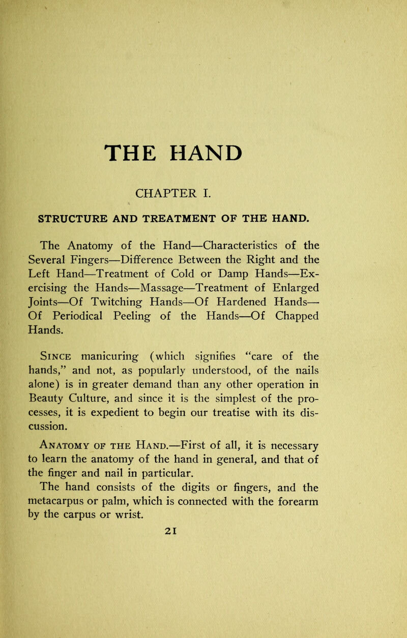 THE HAND CHAPTER I. STRUCTURE AND TREATMENT OF THE HAND. The Anatomy of the Hand—Characteristics of the Several Fingers—Difference Between the Right and the Left Hand—Treatment of Cold or Damp Hands—Ex- ercising the Hands—Massage—Treatment of Enlarged Joints—Of Twitching Hands—Of Hardened Hands—- Of Periodical Peeling of the Hands—Of Chapped Hands. Since manicuring (which signifies “care of the hands,” and not, as popularly understood, of the nails alone) is in greater demand than any other operation in Beauty Culture, and since it is the simplest of the pro- cesses, it is expedient to begin our treatise with its dis- cussion. Anatomy of the Hand.—First of all, it is necessary to learn the anatomy of the hand in general, and that of the finger and nail in particular. The hand consists of the digits or fingers, and the metacarpus or palm, which is connected with the forearm by the carpus or wrist.