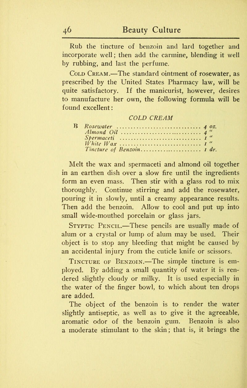 Rub the tincture of benzoin and lard together and incorporate well; then add the carmine, blending it well by rubbing, and last the perfume. Cold Cream.—The standard ointment of rosewater, as prescribed by the United States Pharmacy law, will be quite satisfactory. If the manicurist, however, desires to manufacture her own, the following formula will be found excellent: COLD CREAM R Rosewater 4 os. Almond Oil 4 “ Spermaceti 1 “ White Wax 1 “ Tincture of Bensoin 1 dr. Melt the wax and spermaceti and almond oil together in an earthen dish over a slow fire until the ingredients form an even mass. Then stir with a glass rod to mix thoroughly. Continue stirring and add the rosewater, pouring it in slowly, until a creamy appearance results. Then add the benzoin. Allow to cool and put up into small wide-mouthed porcelain or glass jars. Styptic Pencil.—These pencils are usually made of alum or a crystal or lump of alum may be used. Their object is to stop any bleeding that might be caused by an accidental injury from the cuticle knife or scissors. Tincture of Benzoin.—The simple tincture is em- ployed. By adding a small quantity of water it is ren- dered slightly cloudy or milky. It is used especially in the water of the finger bowl, to which about ten drops are added. The object of the benzoin is to render the water slightly antiseptic, as well as to give it the agreeable, aromatic odor of the benzoin gum. Benzoin is also a moderate stimulant to the skin; that is, it brings the