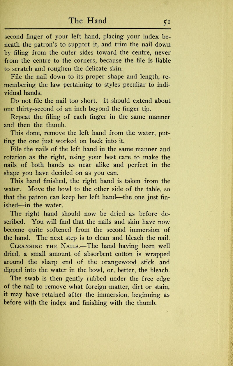 second finger of your left hand, placing your index be- neath the patron’s to support it, and trim the nail down by filing from the outer sides toward the centre, never from the centre to the corners, because the file is liable to scratch and roughen the delicate skin. File the nail down to its proper shape and length, re- membering the law pertaining to styles peculiar to indi- vidual hands. Do not file the nail too short. It should extend about one thirty-second of an inch beyond the finger tip. Repeat the filing of each finger in the same manner and then the thumb. This done, remove the left hand from the water, put- ting the one just worked on back into it. File the nails of the left hand in the same manner and rotation as the right, using your best care to make the nails of both hands as near alike and perfect in the shape you have decided on as you can. This hand finished, the right hand is taken from the water. Move the bowl to the other side of the table, so that the patron can keep her left hand—the one just fin- ished—in the water. The right hand should now be dried as before de- scribed. You will find that the nails and skin have now become quite softened from the second immersion of the hand. The next step is to clean and bleach the nail. Cleansing the Nails.—The hand having been well dried, a small amount of absorbent cotton is wrapped around the sharp end of the orangewood stick and dipped into the water in the bowl, or, better, the bleach. The swab is then gently rubbed under the free edge of the nail to remove what foreign matter, dirt or stain, it may have retained after the immersion, beginning as before with the index and finishing with the thumb.