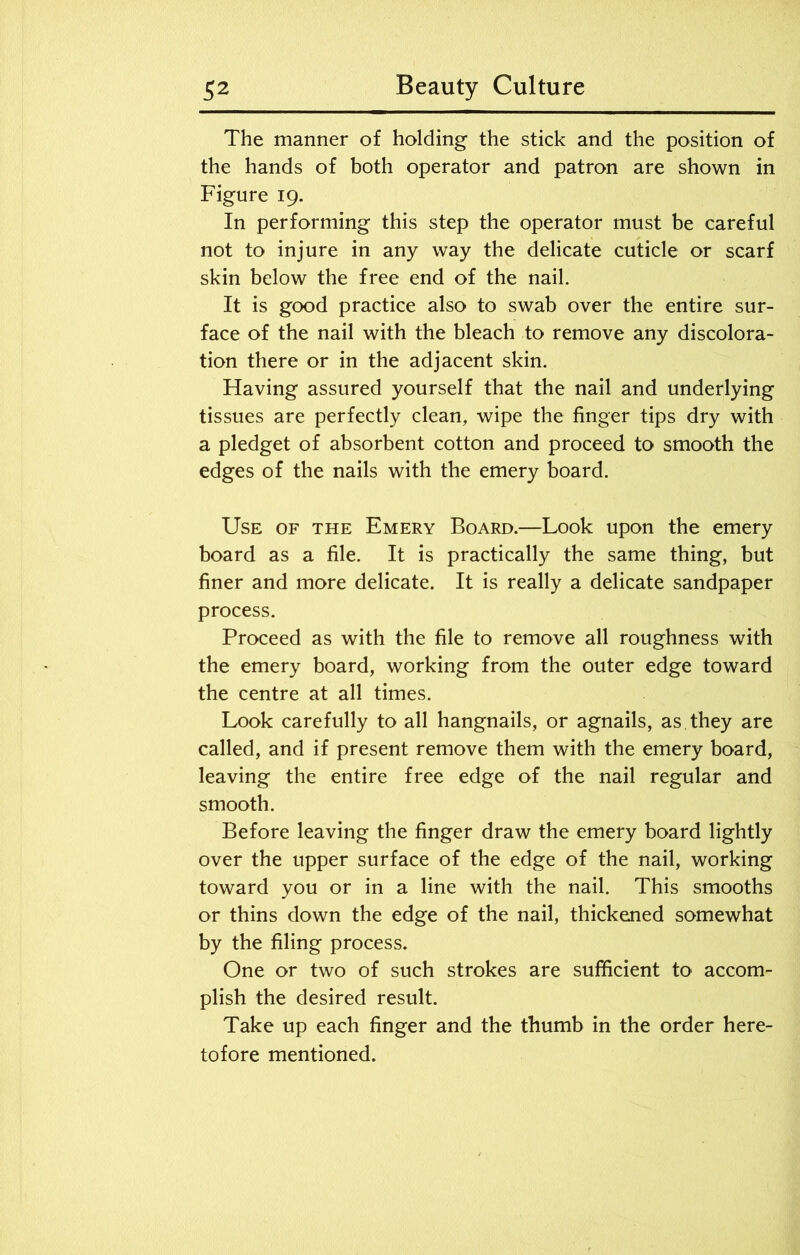 The manner of holding the stick and the position of the hands of both operator and patron are shown in Figure 19. In performing this step the operator must be careful not to injure in any way the delicate cuticle or scarf skin below the free end of the nail. It is good practice also to swab over the entire sur- face of the nail with the bleach to remove any discolora- tion there or in the adjacent skin. Having assured yourself that the nail and underlying tissues are perfectly clean, wipe the finger tips dry with a pledget of absorbent cotton and proceed to smooth the edges of the nails with the emery board. Use of the Emery Board.—Look upon the emery board as a file. It is practically the same thing, but finer and more delicate. It is really a delicate sandpaper process. Proceed as with the file to remove all roughness with the emery board, working from the outer edge toward the centre at all times. Look carefully to all hangnails, or agnails, as they are called, and if present remove them with the emery board, leaving the entire free edge of the nail regular and smooth. Before leaving the finger draw the emery board lightly over the upper surface of the edge of the nail, working toward you or in a line with the nail. This smooths or thins down the edge of the nail, thickened somewhat by the filing process. One or two of such strokes are sufficient to accom- plish the desired result. Take up each finger and the thumb in the order here- tofore mentioned.