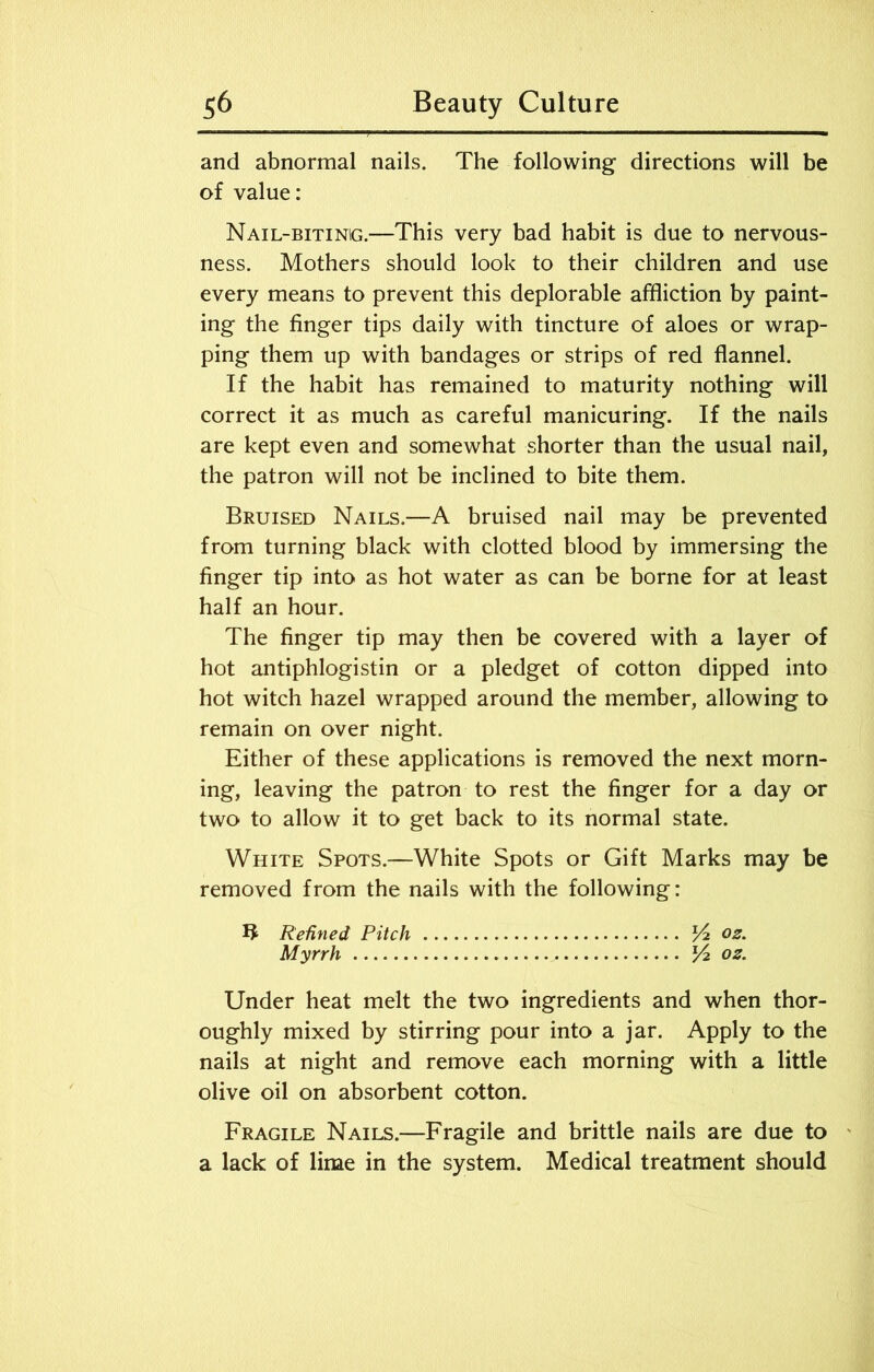 and abnormal nails. The following directions will be of value: Nail-bitinig.—This very bad habit is due to nervous- ness. Mothers should look to their children and use every means to prevent this deplorable affliction by paint- ing the finger tips daily with tincture of aloes or wrap- ping them up with bandages or strips of red flannel. If the habit has remained to maturity nothing will correct it as much as careful manicuring. If the nails are kept even and somewhat shorter than the usual nail, the patron will not be inclined to bite them. Bruised Nails.—A bruised nail may be prevented from turning black with clotted blood by immersing the finger tip into as hot water as can be borne for at least half an hour. The finger tip may then be covered with a layer of hot antiphlogistin or a pledget of cotton dipped into hot witch hazel wrapped around the member, allowing to remain on over night. Either of these applications is removed the next morn- ing, leaving the patron to rest the finger for a day or two to allow it to get back to its normal state. White Spots.—White Spots or Gift Marks may be removed from the nails with the following: Refined Pitch /4 02. Myrrh V2. 02. Under heat melt the two ingredients and when thor- oughly mixed by stirring pour into a jar. Apply to the nails at night and remove each morning with a little olive oil on absorbent cotton. Fragile Nails.—Fragile and brittle nails are due to a lack of lime in the system. Medical treatment should