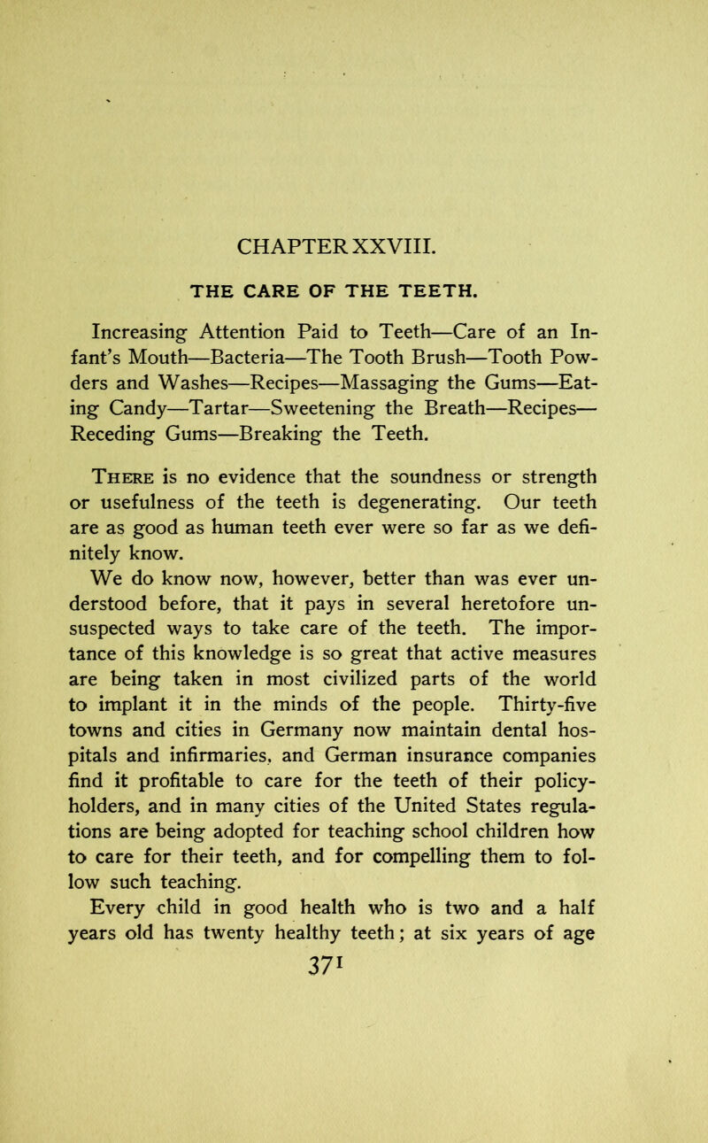 CHAPTER XXVIII. THE CARE OF THE TEETH. Increasing Attention Paid to Teeth—Care of an In- fant’s Mouth—Bacteria—The Tooth Brush—Tooth Pow- ders and Washes—Recipes—Massaging the Gums—Eat- ing Candy—Tartar—Sweetening the Breath—Recipes— Receding Gums—Breaking the Teeth. There is no evidence that the soundness or strength or usefulness of the teeth is degenerating. Our teeth are as good as human teeth ever were so far as we defi- nitely know. We do know now, however, better than was ever un- derstood before, that it pays in several heretofore un- suspected ways to take care of the teeth. The impor- tance of this knowledge is so great that active measures are being taken in most civilized parts of the world to implant it in the minds of the people. Thirty-five towns and cities in Germany now maintain dental hos- pitals and infirmaries, and German insurance companies find it profitable to care for the teeth of their policy- holders, and in many cities of the United States regula- tions are being adopted for teaching school children how to care for their teeth, and for compelling them to fol- low such teaching. Every child in good health who is two and a half years old has twenty healthy teeth; at six years of age