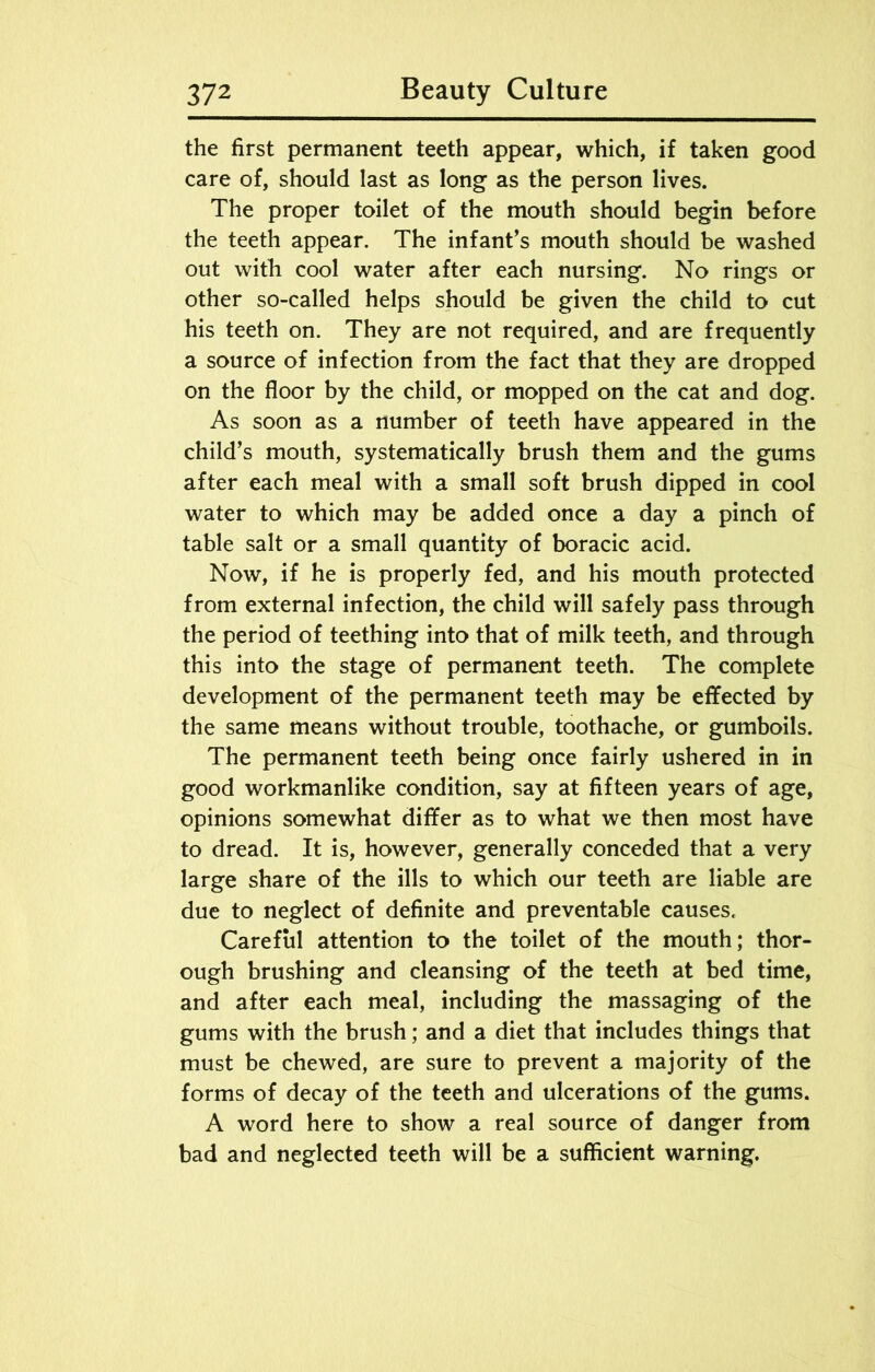 the first permanent teeth appear, which, if taken good care of, should last as long as the person lives. The proper toilet of the mouth should begin before the teeth appear. The infant’s mouth should be washed out with cool water after each nursing. No rings or other so-called helps should be given the child to cut his teeth on. They are not required, and are frequently a source of infection from the fact that they are dropped on the floor by the child, or mopped on the cat and dog. As soon as a number of teeth have appeared in the child’s mouth, systematically brush them and the gums after each meal with a small soft brush dipped in cool water to which may be added once a day a pinch of table salt or a small quantity of boracic acid. Now, if he is properly fed, and his mouth protected from external infection, the child will safely pass through the period of teething into that of milk teeth, and through this into the stage of permanent teeth. The complete development of the permanent teeth may be effected by the same means without trouble, toothache, or gumboils. The permanent teeth being once fairly ushered in in good workmanlike condition, say at fifteen years of age, opinions somewhat differ as to what we then most have to dread. It is, however, generally conceded that a very large share of the ills to which our teeth are liable are due to neglect of definite and preventable causes. Careful attention to the toilet of the mouth; thor- ough brushing and cleansing of the teeth at bed time, and after each meal, including the massaging of the gums with the brush; and a diet that includes things that must be chewed, are sure to prevent a majority of the forms of decay of the teeth and ulcerations of the gums. A word here to show a real source of danger from bad and neglected teeth will be a sufficient warning.