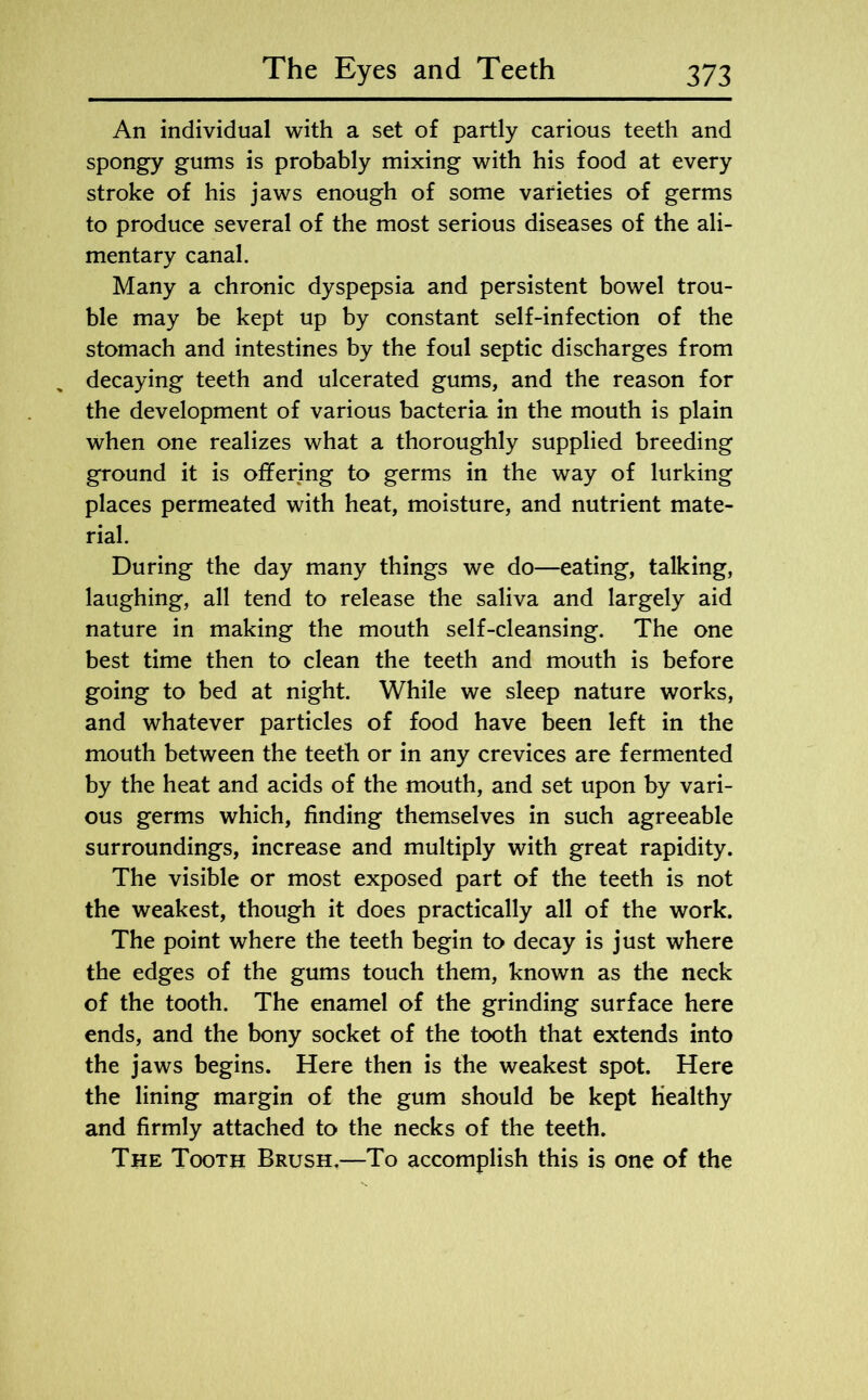 An individual with a set of partly carious teeth and spongy gums is probably mixing with his food at every stroke of his jaws enough of some varieties of germs to produce several of the most serious diseases of the ali- mentary canal. Many a chronic dyspepsia and persistent bowel trou- ble may be kept up by constant self-infection of the stomach and intestines by the foul septic discharges from decaying teeth and ulcerated gums, and the reason for the development of various bacteria in the mouth is plain when one realizes what a thoroughly supplied breeding ground it is offering to germs in the way of lurking places permeated with heat, moisture, and nutrient mate- rial. During the day many things we do—eating, talking, laughing, all tend to release the saliva and largely aid nature in making the mouth self-cleansing. The one best time then to clean the teeth and mouth is before going to bed at night. While we sleep nature works, and whatever particles of food have been left in the mouth between the teeth or in any crevices are fermented by the heat and acids of the mouth, and set upon by vari- ous germs which, finding themselves in such agreeable surroundings, increase and multiply with great rapidity. The visible or most exposed part of the teeth is not the weakest, though it does practically all of the work. The point where the teeth begin to decay is just where the edges of the gums touch them, known as the neck of the tooth. The enamel of the grinding surface here ends, and the bony socket of the tooth that extends into the jaws begins. Here then is the weakest spot. Here the lining margin of the gum should be kept healthy and firmly attached to the necks of the teeth. The Tooth Brush.—To accomplish this is one of the