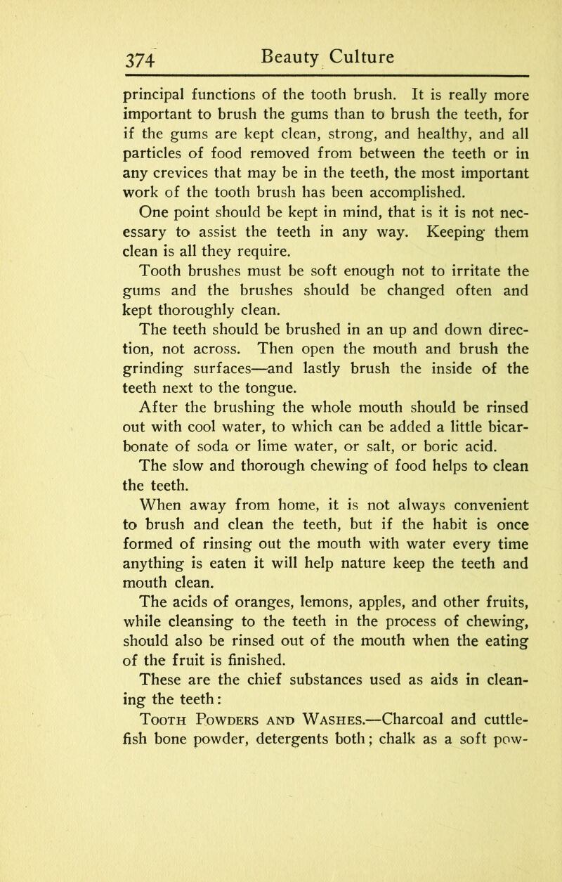 principal functions of the tooth brush. It is really more important to brush the gums than to brush the teeth, for if the gums are kept clean, strong, and healthy, and all particles of food removed from between the teeth or in any crevices that may be in the teeth, the most important work of the tooth brush has been accomplished. One point should be kept in mind, that is it is not nec- essary to assist the teeth in any way. Keeping them clean is all they require. Tooth brushes must be soft enough not to irritate the gums and the brushes should be changed often and kept thoroughly clean. The teeth should be brushed in an up and down direc- tion, not across. Then open the mouth and brush the grinding surfaces—and lastly brush the inside of the teeth next to the tongue. After the brushing the whole mouth should be rinsed out with cool water, to which can be added a little bicar- bonate of soda or lime water, or salt, or boric acid. The slow and thorough chewing of food helps to clean the teeth. When away from home, it is not always convenient to brush and clean the teeth, but if the habit is once formed of rinsing out the mouth with water every time anything is eaten it will help nature keep the teeth and mouth clean. The acids of oranges, lemons, apples, and other fruits, while cleansing to the teeth in the process of chewing, should also be rinsed out of the mouth when the eating of the fruit is finished. These are the chief substances used as aids in clean- ing the teeth: Tooth Powders and Washes.—Charcoal and cuttle- fish bone powder, detergents both; chalk as a soft pow-