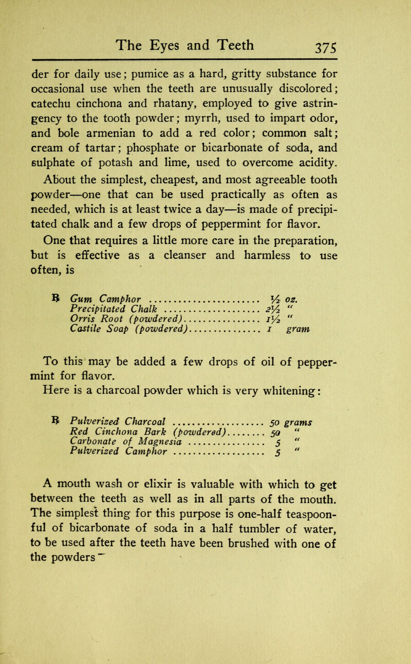der for daily use; pumice as a hard, gritty substance for occasional use when the teeth are unusually discolored; catechu cinchona and rhatany, employed to give astrin- gency to the tooth powder; myrrh, used to impart odor, and bole armenian to add a red color; common salt; cream of tartar; phosphate or bicarbonate of soda, and sulphate of potash and lime, used to overcome acidity. About the simplest, cheapest, and most agreeable tooth powder—one that can be used practically as often as needed, which is at least twice a day—is made of precipi- tated chalk and a few drops of peppermint for flavor. One that requires a little more care in the preparation, but is effective as a cleanser and harmless to use often, is 3 Gum Camphor y2 02. Precipitated Chalk 2x/2 “ Orris Root (powdered) il/2 “ Castile Soap (powdered) 1 gram To thrs~ may be added a few drops of oil of pepper- mint for flavor. Here is a charcoal powder which is very whitening: R Pulverised Charcoal 50 grams Red Cinchona Bark (powdered) 50 “ Carbonate of Magnesia 5  Pulverised Camphor 5  A mouth wash or elixir is valuable with which to get between the teeth as well as in all parts of the mouth. The simplest thing for this purpose is one-half teaspoon- ful of bicarbonate of soda in a half tumbler of water, to be used after the teeth have been brushed with one of the powders ^