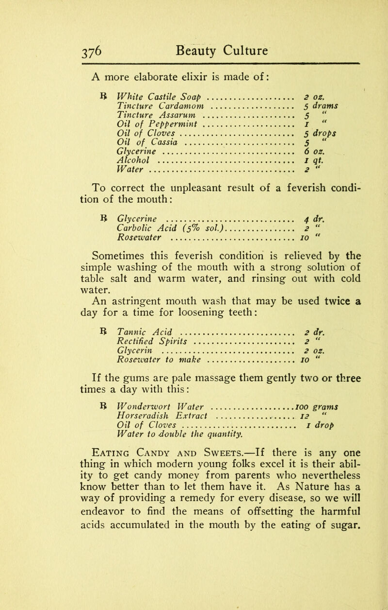 A more elaborate elixir is made of: ffc White Castile Soap Tincture Cardamom Tincture Assarum . Oil of Peppermint . Oil of Cloves Oil of Cassia Glycerine Alcohol Water 2 OS. 5 drams - (f 5 drops 5 “ 6 os. 1 qt. 2 “ To correct the unpleasant result of a feverish condi- tion of the mouth: Glycerine 4 dr. Carbolic Acid (5% sol) 2 “ Rosewater 10  Sometimes this feverish condition is relieved by the simple washing of the mouth with a strong solution of table salt and warm water, and rinsing out with cold water. An astringent mouth wash that may be used twice a day for a time for loosening teeth: U Tannic Acid 2 dr. Rectified Spirits 2 “ Glycerin 2 os. Rosewater to make 10 “ If the gums are pale massage them gently two or three times a day with this: U Wonderwort Water 100 grams Horseradish Extract 12 “ Oil of Cloves 1 drop Water to double the quantity. Eating Candy and Sweets.—If there is any one thing in which modern young folks excel it is their abil- ity to get candy money from parents who nevertheless know better than to let them have it. As Nature has a way of providing a remedy for every disease, so we will endeavor to find the means of offsetting the harmful acids accumulated in the mouth by the eating of sugar.