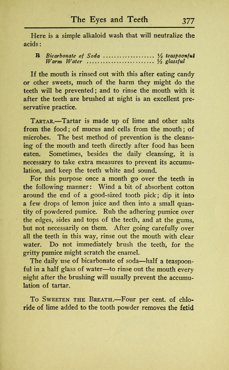 Here is a simple alkaloid wash that will neutralize the acids: Bicarbonate of Soda teaspoonful Warm Water V2 glassful If the mouth is rinsed out with this after eating candy or other sweets, much of the harm they might do the teeth will be prevented; and to rinse the mouth with it after the teeth are brushed at night is an excellent pre- servative practice. Tartar.—Tartar is made up of lime and other salts from the food; of mucus and cells from the mouth; of microbes. The best method of prevention is the cleans- ing of the mouth and teeth directly after food has been eaten. Sometimes, besides the daily cleansing, it is necessary to take extra measures to prevent its accumu- lation, and keep the teeth white and sound. For this purpose once a month go over the teeth in the following manner: Wind a bit of absorbent cotton around the end of a good-sized tooth pick; dip it into a few drops of lemon juice and then into a small quan- tity of powdered pumice. Rub the adhering pumice over the edges, sides and tops of the teeth, and at the gums, but not necessarily on them. After going carefully over all the teeth in this way, rinse out the mouth with clear water. Do not immediately brush the teeth, for the gritty pumice might scratch the enamel. The daily use of bicarbonate of soda—half a teaspoon- ful in a half glass of water—to rinse out the mouth every night after the brushing will usually prevent the accumu- lation of tartar. To Sweeten the Breath.—Four per cent, of chlo- ride of lime added to the tooth powder removes the fetid