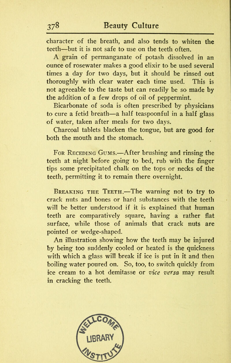 character of the breath, and also tends to whiten the teeth—but it is not safe to use on the teeth often. A grain of permanganate of potash dissolved in an ounce of rosewater makes a good elixir to be used several times a day for two days, but it should be rinsed out thoroughly with clear water each time used. This is not agreeable to the taste but can readily be so made by the addition of a few drops of oil of peppermint. Bicarbonate of soda is often prescribed by physicians to cure a fetid breath—a half teaspoonful in a half glass of water, taken after meals for two days. Charcoal tablets blacken the tongue, but are good for both the mouth and the stomach. For Receding Gums.—After brushing and rinsing the teeth at night before going to bed, rub with the finger tips some precipitated chalk on the tops or necks of the teeth, permitting it to remain there overnight. Breaking the Teeth.—The warning not to try to crack nuts and bones or hard substances with the teeth will be better understood if it is explained that human teeth are comparatively square, having a rather flat surface, while those of animals that crack nuts are pointed or wedge-shaped. An illustration showing how the teeth may be injured by being too suddenly cooled or heated is the quickness with which a glass will break if ice is put in it and then boiling water poured on. So, too, to switch quickly from ice cream to a hot demitasse or vice versa may result in cracking the teeth.