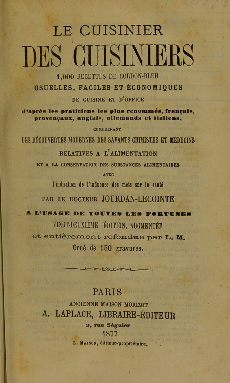 DES CUISINIERS 1,000 RECETTES DE CORDON-BLEU USUELLES, FACILES ET ÉCONOMIQUES DE CUISINE ET D’OFFICE d’nprès le* praticien* les pins renommés, français, provençaux, anglais, allemands et italiens, COMPRENANT LES DÉCODYERTES MODERNES DES SAVANTS CHIMISTES ET MÉDECINS RELATIVES À L* ALIMENTATION ET A LA CONSERVATION DES SUBSTANCES ALIMENTAIRES AVEC l’indication de l’influence des mets sur la santé par le docteur JODRDÀN-LECOINTE A L’USACE DE TOUTES UES FORTUNES VINGT-DEUXIÈME ÉDITION, AUGMENTÉE et entièrement refondiae par L. M. Orné de 150 gravures. PARIS ANCIENNE MAISON MORIZOT A. LAPLACE, LIBRAIRE-ÉDITEUR 3, rue Ség^uier 1877 L. Maison, éditeur-propriétaire.