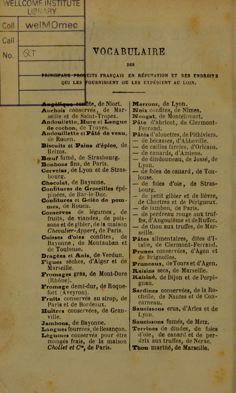 VELLCOMF IMSTITUTE LIP HA R Y Coll welMQmec Call No. O.T VOCABULAIRE SES rniNOiPAU» moi DITS FRANÇAIS EN RÉPUTATION ET DES ENDROITS » OUI LES FOURNISSENT OU LES EXPÉDIENT AU LOIN. Awgéligw aawltc, de Niort. Anchois conservés, de Mar- seille et de Saint-Tropez. Andouilette, Hure el Langue de cochon, de Troyes. Andouillette et Pâté de veau, de Rouen. Biscuits el Pain* d'épioe, de Reims. Bœuf fumé, de Strasbourg. Bonbons fins, de Paris. Cervelas, de Lyon et de Stras- bourg. Chocolat, de Bayonne. Confitures de Groseilles épé- pinées, de Bar-le-Duc. Confitures el Gelée de pom- mes, de Rouen. Conserves de légumes, de fruits, de viandes, de pois- sons et de gibier, de ia maison Chevalier-Appert, de Paris. Cuisses d’oies conûtes, de Bayonne, de Montauban et de Toulouse. Dragées et Anis, de Verdun. Figues sèches, d’Alger et de Marseille. Fromages gras, de Mont-Dore (Rhône). Fromage demi-dur, de Roque- fort (Aveyron). Fruits conservés au sirop, de Paris et de Bordeaux. Huîtres conservées, de Gran- ville. Jambons, de Bayonne. Languei fourrées, de Besançon. Légumes conservés pour être mangés frais, de la maison C/wllet et C“, de Paris. Marrons, de Lyon. Noix confites, de Nîmes. Nougat, de Montélimart. Pâte d’abricot, de Clermont- Ferrand. Pâtés d’alouettes, de Pithiviers. — de bécasses, d’Abbeville. — de cailles farcies, d’Orléans. — de canards, d’Amiens. — de dindonneau, de Jossé, de Lyon. — de foies de canard, de Tou- louse. — de foies d’oie, de Stras- bourg. — de petit gibier et de lièvre, de Chartres et de Périgueux. — de iambon, de Paris. — de perdreau rouge aux truf- fes, d’Angoulème et deRuffec. — de thon aux truffes, de Mar- seille. Pâtes alimentaires, dites d’I- talie, de Clermont-Ferrand. Prunes conservées, d’Agen et de Hrignolles. Pruneaux, deTours et d’Agen. Raisins secs, de Marseille. Raisiné, de Dijon et de Perpi- gnan. Sardines conservées, de la Ro- chelle, de Nantes et de Con- carneau. Saucissons crus, d’Arles et de Lyon. Saucissons fumés, de Metz. Terrines de dindes, de foies d’oie, de canard et de per- drix aux truffes, de Nérac. Thon mariné, de Marseille.