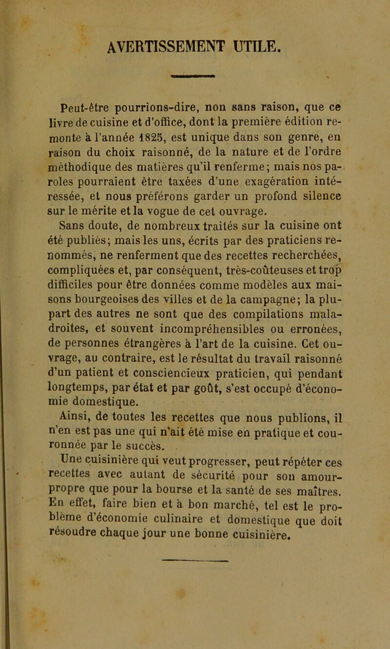 avertissement utile. Peut-être pourrions-dire, non sans raison, que ce livre de cuisine et d’office, dont la première édition re- monte à l’année 1825, est unique dans son genre, en raison du choix raisonné, de la nature et de l’ordre méthodique des matières qu’il renferme; mais nos pa- roles pourraient être taxées d’une exagération inté- ressée, et nous préférons garder un profond silence sur le mérite et la vogue de cet ouvrage. Sans doute, de nombreux traités sur la cuisine ont été publiés; mais les uns, écrits par des praticiens re- nommés, ne renferment que des recettes recherchées, compliquées et, par conséquent, très-coûteuses et trop difficiles pour être données comme modèles aux mai- sons bourgeoises des villes et de la campagne; la plu- part des autres ne sont que des compilations mala- droites, et souvent incompréhensibles ou erronées, de personnes étrangères à l’art de la cuisine. Cet ou- vrage, au contraire, est le résultat du travail raisonné d’un patient et consciencieux praticien, qui pendant longtemps, par état et par goût, s’est occupé d’écono- mie domestique. Ainsi, de toutes les recettes que nous publions, il n’en est pas une qui n’ait été mise en pratique et cou- ronnée par le succès. Une cuisinière qui veut progresser, peut répéter ces recettes avec autant de sécurité pour son amour- propre que pour la bourse et la santé de ses maîtres. En effet, faire bien et à bon marché, tel est le pro- blème d’économie culinaire et domestique que doit résoudre chaque jour une bonne cuisinière.