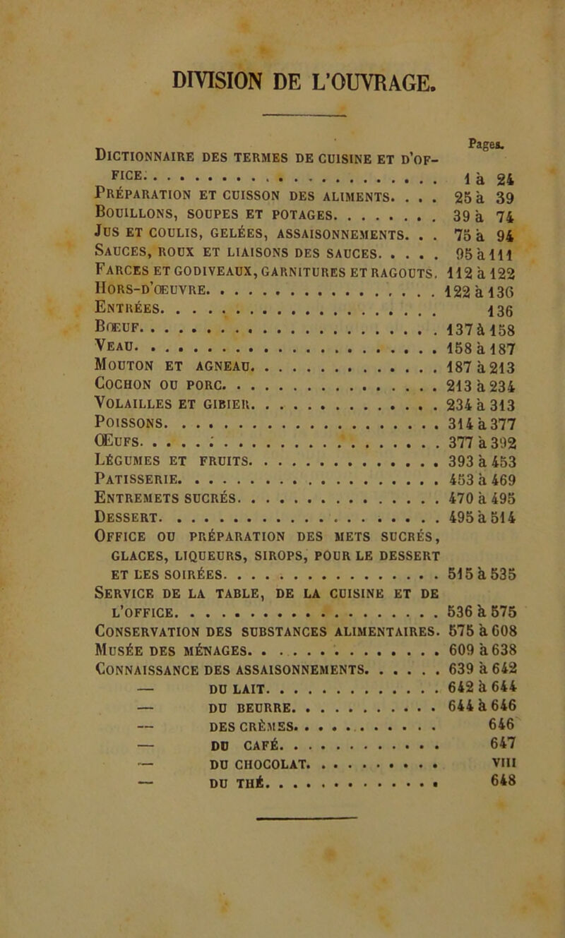 DIVISION DE L’OUVRAGE, Dictionnaire des termes de cuisine et d’of- FICE là 24 Préparation et cuisson des aliments. ... 25 à 39 Bouillons, soupes et potages 39 à 74 Jus ET COULIS, GELÉES, ASSAISONNEMENTS. . . 75 à 94 Sauces, roux et liaisons des sauces 95 a 111 Farces et godiveaux, garnitures et ragoûts. 112 à 122 Hors-d’œuvre 122 à 136 Entrées 136 Bœuf 137 à 158 Veau 158 à 187 Mouton et agneau 187 à 213 Cochon ou porc 213 à 234 Volailles et gibier 234 à 313 Poissons 314 à 377 Œufs ; 377 a 392 Légumes et fruits 393 a 453 Pâtisserie 453 à 469 Entremets sucrés 470 à 495 Dessert 495 à 514 Office ou préparation des mets sucrés, glaces, liqueurs, sirops, pour le dessert ET les SOIRÉES 515 a 535 Service de la table, de la cuisine et de l’office 536 à 575 Conservation des substances alimentaires. 575àC08 Musée des ménages 609 à 638 Connaissance des assaisonnements 639 à 642 — DULAIT 642 à 644 — DU BEURRE 644 à 646 DES CRÈMES 646 — DU CAFÉ 647 — DU CHOCOLAT VIII — DU THÉ 648