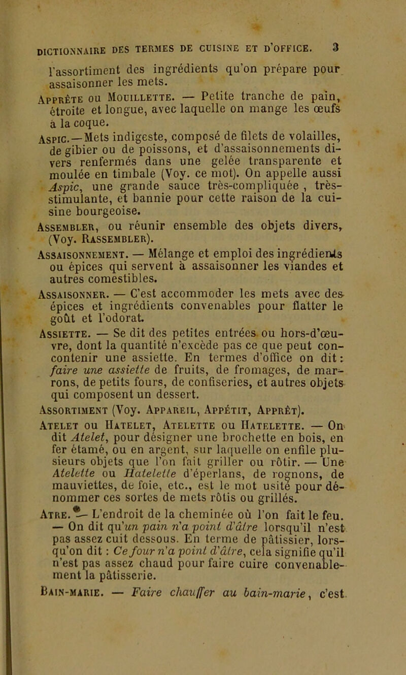 l’assortiment des ingrédients qu’on prépare pour assaisonner les mets. Apprête ou Mouillette. — Petite tranche de pain, étroite et longue, avec laquelle on mange les œufs à la coque. Aspïc. —Mets indigeste, composé de filets de volailles, de gibier ou de poissons, et d’assaisonnements di- vers renfermés dans une gelée transparente et moulée en timbale (Voy. ce mot). On appelle aussi Aspic, une grande sauce très-compliquée , très- stimulante, et bannie pour cette raison de la cui- sine bourgeoise. Assembler, ou réunir ensemble des objets divers, (Voy. Rassembler). Assaisonnement. — Mélange et emploi des ingrédients ou épices qui servent a assaisonner les viandes et autres comestibles. Assaisonner. — C’est accommoder les mets avec des- épices et ingrédients convenables pour flatter le goût et l’odorat. Assiette. — Se dit des petites entrées ou hors-d’œu- vre, dont la quantité n’excède pas ce que peut con- contenir une assiette. En termes d’office on dit : faire une assiette de fruits, de fromages, de mar- rons, de petits fours, de confiseries, et autres objets qui composent un dessert. Assortiment (Voy. Appareil, Appétit, Apprêt). Atelet ou IIatelet, Atelette ou IIatelette. — On dit Atelet, pour désigner une brochette en bois, en fer étamé, ou en argent, sur laquelle on enfile plu- sieurs objets que l’on fait griller ou rôtir. — Une Atelette ou IIatelette d’éperlans, de rognons, de mauviettes, de foie, etc., est le mot usité pour dé- nommer ces sortes de mets rôtis ou grillés. Atre.^- L’endroit de la cheminée où l’on fait le feu. — On dit qu’un pain n'a point d'ûlre lorsqu’il n’est pas assez cuit dessous. En terme de pâtissier, lors- qu’on dit : Ce four n'a point d'âlre, cela signifie qu’il n’est pas assez chaud pour faire cuire convenable- ment la pâtisserie. Bain-marie. — Faire chauffer au bain-marie, c’est