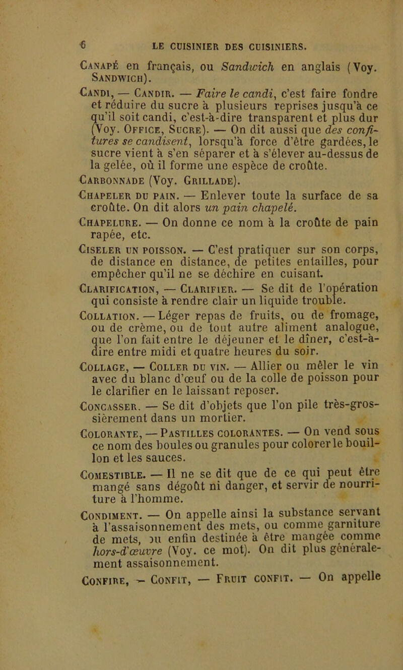 Canapé en français, ou Sandwich en anglais (Voy. Sandwich). Candi,— Candir. — Faire le candi, c’est faire fondre et réduire du sucre a plusieurs reprises jusqu’à ce ?[u’il soit candi, c’est-à-dire transparent et plus dur Voy. Office, Sucre). — On dit aussi que des confi- tures se candisent, lorsqu’à force d’être gardées, le sucre vient à s’en séparer et à s’élever au-dessus de la gelée, où il forme une espèce de croûte. Carbonnade (Voy. Grillade). Chapeler du pain. — Enlever toute la surface de sa croûte. On dit alors un pain chapelé. Chapelure. — On donne ce nom à la croûte de pain râpée, etc. Ciseler un poisson. — C’est pratiquer sur son corps, de distance en distance, de petites entailles, pour empêcher qu’il ne se déchire en cuisant. Clarification, — Clarifier. — Se dit de l’opération qui consiste à rendre clair un liquide trouble. Collation. — Léger repas de fruits, ou de fromage, ou de crème, ou de tout autre aliment analogue, que l’on fait entre le déjeuner et le dîner, c’est-à- dire entre midi et quatre heures du soir. Collage, — Coller du vin. — Allier ou mêler le vin avec du blanc d’œuf ou de la colle de poisson pour le clarifier en le laissant reposer. Concasser. — Se dit d’objets que l’on pile très-gros- sièrement dans un mortier. Colorante, — Pastilles colorantes. — On vend sous ce nom des houles ou granules pour colorer le bouil- lon et les sauces. Comestible. — Il ne se dit que de ce qui peut être mangé sans dégoût ni danger, et servir de nourri- ture à l’homme. Condiment. — On appelle ainsi la substance servant à l’assaisonnement des mets, ou comme garniture de mets, du enfin destinée à être mangée comme hors-d'œuvre (Voy. ce mot). On dit plus générale- ment assaisonnement. Confire, - Confit, — Fruit confit. — On appelle