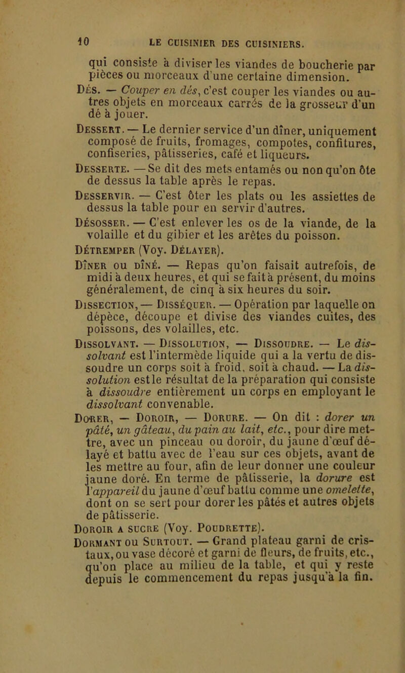 qui consiste à diviser les viandes de boucherie par pièces ou morceaux d'une certaine dimension. Dés. — Couper en dés, c’est couper les viandes ou au- tres objets en morceaux carrés de la grosseur d’un dé à jouer. Dessert. — Le dernier service d’un dîner, uniquement composé de fruits, fromages, compotes, confitures, confiseries, pâtisseries, café et liqueurs. Desserte. — Se dit des mets entamés ou non qu’on ôte de dessus la table après le repas. Desservir. — C’est ôter les plats ou les assiettes de dessus la table pour en servir d’autres. Désosser. — C’est enlever les os de la viande, de la volaille et du gibier et les arêtes du poisson. Détremper (Voy. Délayer). Dîner ou dîné. — Repas qu’on faisait autrefois, de midi à deux heures, et qui se fait à présent, du moins généralement, de cinq a six heures du soir. Dissection, — Disséquer. — Opération par laquelle on dépèce, découpe et divise des viandes cuites, des poissons, des volailles, etc. Dissolvant. — Dissolution, — Dissoudre. — Le dis- solvant est l’intermède liquide qui a la vertu de dis- soudre un corps soit a froid, soit à chaud. — La dis- solution est le résultat de la préparation qui consiste à dissoudre entièrement un corps en employant le dissolvant convenable. Dû‘RER, — Doroir, — Dorure. — On dit : dorer un pâté, un gâteau, du pain au lait, etc., pour dire met- tre, avec un pinceau ou doroir, du jaune d'œuf dé- layé et battu avec de l’eau sur ces objets, avant de les mettre au four, afin de leur donner une couleur jaune doré. En terme de pâtisserie, la dorure est l'appareil du jaune d’œuf batLu comme une omelette, dont on se sert pour dorer les pâtés et autres objets de pâtisserie. Doroir a sucre (Voy. Poudrette). Dormant ou Surtout. — Grand plateau garni de cris- taux, ou vase décoré et garni de fleurs, de fruits, etc., qu’on place au milieu de la table, et qui y reste depuis le commencement du repas jusqu’à la fin.