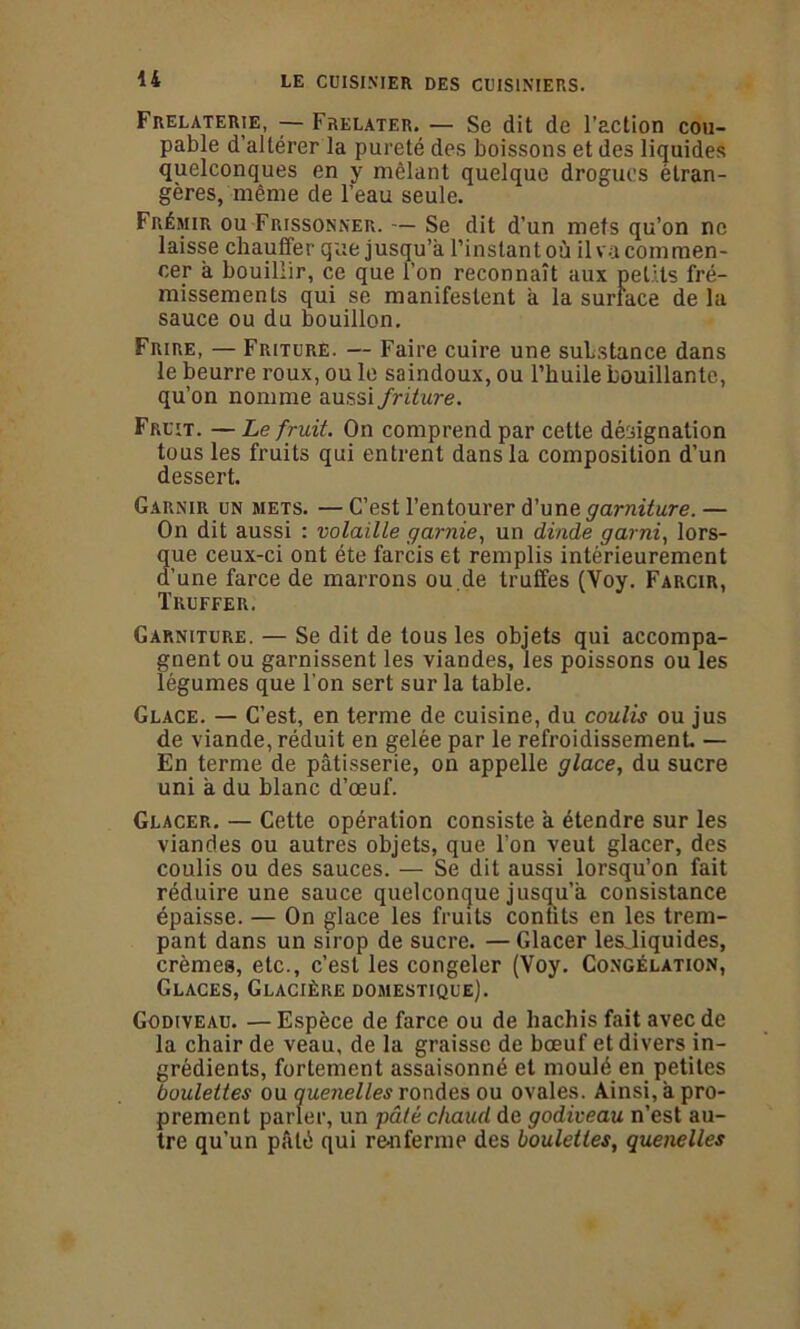 U Frelaterie, — Frelater. — Se dit de l’action cou- pable d’altérer la pureté des boissons et des liquides quelconques en y mêlant quelque drogues étran- gères, même de l’eau seule. Frémir ou Frissonner. — Se dit d’un mets qu’on ne laisse chauffer que jusqu’à l’instant où il va commen- cer à bouillir, ce que l’on reconnaît aux petits fré- missements qui se manifestent à la surface de la sauce ou du bouillon. Frire, — Friture. — Faire cuire une substance dans le beurre roux, ou le saindoux, ou l’huile bouillante, qu’on nomme aussi friture. Fruit. — Le fruit. On comprend par cette désignation tous les fruits qui entrent dans la composition d’un dessert. Garnir un mets. —C’est l’entourer d’une garniture.— On dit aussi : volaille garnie, un dinde garni, lors- 3ue ceux-ci ont été farcis et remplis intérieurement 'une farce de marrons ou.de truffes (Yoy. Farcir, Truffer. Garniture. — Se dit de tous les objets qui accompa- gnent ou garnissent les viandes, les poissons ou les légumes que l'on sert sur la table. Glace. — C’est, en terme de cuisine, du coulis ou jus de viande, réduit en gelée par le refroidissement. — En terme de pâtisserie, on appelle glace, du sucre uni à du blanc d’œuf. Glacer. — Cette opération consiste à étendre sur les viandes ou autres objets, que l’on veut glacer, des coulis ou des sauces. — Se dit aussi lorsqu’on fait réduire une sauce quelconque jusqu’à consistance épaisse. — On glace les fruits confits en les trem- pant dans un sirop de sucre. — Glacer lesjiquides, crèmes, etc., c’est les congeler (Yoy. Congélation, Glaces, Glacière domestique). Godiveau. — Espèce de farce ou de hachis fait avec de la chair de veau, de la graisse de bœuf et divers in- grédients, fortement assaisonné et moulé en petites boulettes ou quenelles rondes ou ovales. Ainsi, à pro- prement parler, un pâté chaud de godiveau n’est au- tre qu’un pâté qui renferme des boulettes, quenelles