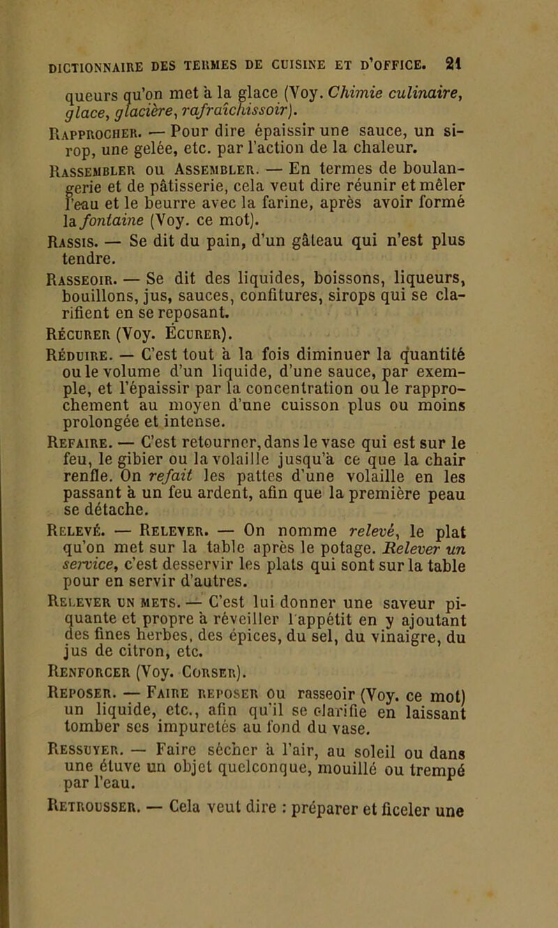 queurs qu’on met a la glace (Yoy. Chimie culinaire, glace, glacière, rafraîchissoir). Rapprocher. — Pour dire épaissir une sauce, un si- rop, une gelée, etc. par l’action de la chaleur. Rassembler ou Assembler. — En termes de boulan- gerie et de pâtisserie, cela veut dire réunir et mêler l’eau et le beurre avec la farine, après avoir formé la fontaine (Voy. ce mot). Rassis. — Se dit du pain, d’un gâteau qui n’est plus tendre. Rasseoir. — Se dit des liquides, boissons, liqueurs, bouillons, jus, sauces, confitures, sirops qui se cla- rifient en se reposant. Récurer (Voy. Écurer). Réduire. — C’est tout a la fois diminuer la quantité ou le volume d’un liquide, d’une sauce, par exem- ple, et l’épaissir par la concentration ou le rappro- chement au moyen d’une cuisson plus ou moins prolongée et intense. Refaire. — C’est retourner, dans le vase qui est sur le feu, le gibier ou la volaille jusqu’à ce que la chair renfle. On refait les pattes d’une volaille en les passant à un feu ardent, afin que la première peau se détache. Relevé. — Relever. — On nomme relevé, le plat qu’on met sur la table après le potage. Relever un service, c’est desservir les plats qui sont sur la table pour en servir d’autres. Relever un mets. — C’est lui donner une saveur pi- quante et propre à réveiller l'appétit en y ajoutant des fines herbes, des épices, du sel, du vinaigre, du jus de citron, etc. Renforcer (Voy. Corser). Reposer. — Faire reposer ou rasseoir (Voy. ce mot) un liquide, etc., afin qu'il se clarifie en laissant tomber scs impuretés au fond du vase. Ressuyer. — Faire sécher à l’air, au soleil ou dans une étuve un objet quelconque, mouillé ou trempé par l’eau. Retrousser. — Cela veut dire : préparer et ficeler une