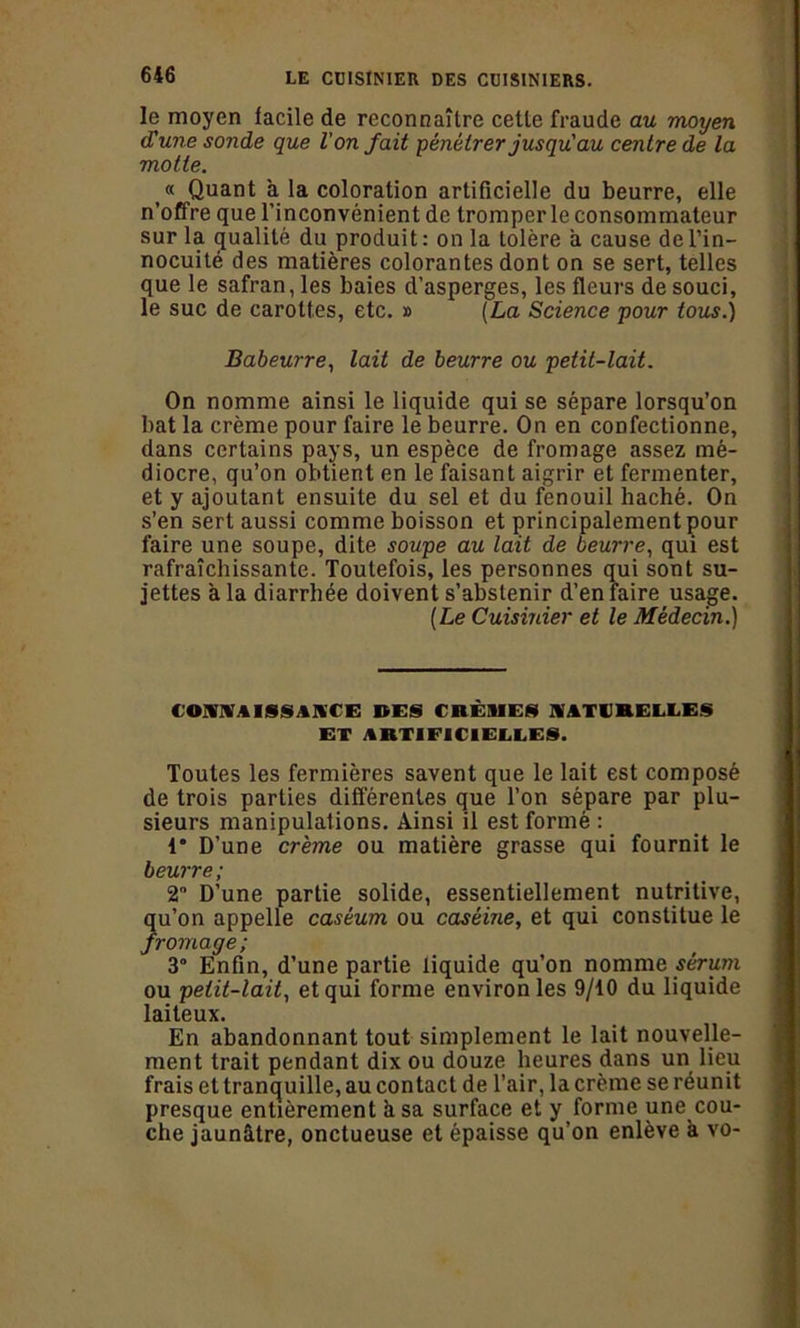 le moyen facile de reconnaître cette fraude au moyen (Lune sonde que l’on fait pénétrer jusqu'au centre de la motte. « Quant a la coloration artificielle du beurre, elle n’offre que l’inconvénient de tromper le consommateur sur la (jualilé du produit: on la tolère a cause de l’in- nocuité des matières colorantes dont on se sert, telles que le safran, les baies d’asperges, les fleurs de souci, le suc de carottes, etc. » (La Science pour tous.) Babeurre, lait de beurre ou petit-lait. On nomme ainsi le liquide qui se sépare lorsqu’on bat la crème pour faire le beurre. On en confectionne, dans certains pays, un espèce de fromage assez mé- diocre, qu’on obtient en le faisant aigrir et fermenter, et y ajoutant ensuite du sel et du fenouil haché. On s’en sert aussi comme boisson et principalement pour faire une soupe, dite soupe au lait de beurre, qui est rafraîchissante. Toutefois, les personnes qui sont su- jettes a la diarrhée doivent s’abstenir d’en faire usage. (Le Cuisinier et le Médecin.) COMtlSSAKCE DES CRÈMES NATURELLES ET ARTIFICIELLES. Toutes les fermières savent que le lait est composé de trois parties différentes que l’on sépare par plu- sieurs manipulations. Ainsi il est formé : 1* D’une crème ou matière grasse qui fournit le beurre ; 2° D’une partie solide, essentiellement nutritive, qu’on appelle caséum ou caséine, et qui constitue le fromage; 3 Enfin, d’une partie liquide qu’on nomme sérum ou petit-lait, et qui forme environ les 9/10 du liquide laiteux. En abandonnant tout simplement le lait nouvelle- ment trait pendant dix ou douze heures dans un lieu frais et tranquille, au contact de l’air, la crème se réunit presque entièrement à sa surface et y forme une cou- che jaunâtre, onctueuse et épaisse qu’on enlève à vo-
