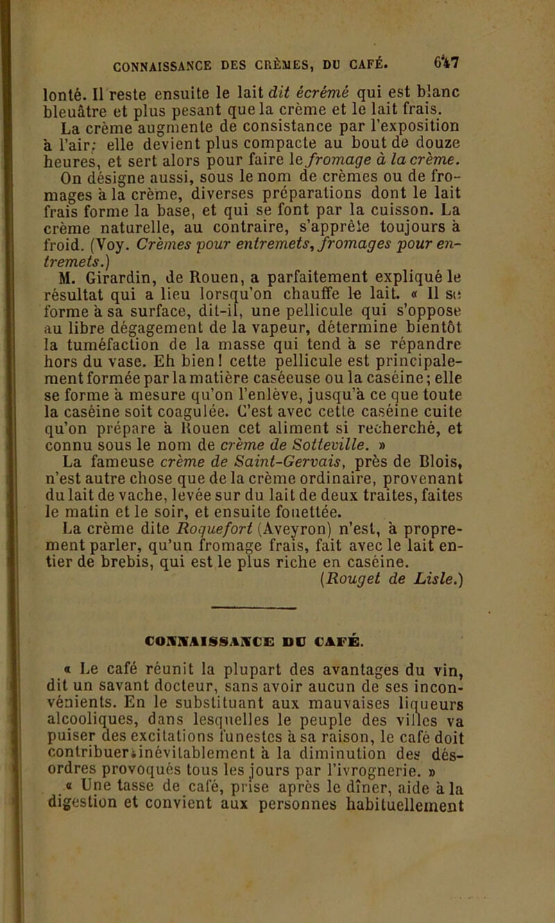 6*47 CONNAISSANCE DES CRÈMES, DU CAFÉ. lonté. Il reste ensuite le lait dit écrémé qui est blanc bleuâtre et plus pesant que la crème et le lait frais. La crème augmente de consistance par l’exposition à l’air; elle devient plus compacte au bout de douze heures, et sert alors pour faire le fromage à la crème. On désigne aussi, sous le nom de crèmes ou de fro- mages a la crème, diverses préparations dont le lait frais forme la base, et qui se font par la cuisson. La crème naturelle, au contraire, s’apprête toujours à froid. (Voy. Crèmes pour entremets, fromages pour en- tremets.) M. Girardin, de Rouen, a parfaitement expliqué le résultat qui a lieu lorsqu’on chauffe le lait. « Il st: forme a sa surface, dit-il, une pellicule qui s’oppose au libre dégagement de la vapeur, détermine bientôt la tuméfaction de la masse qui tend à se répandre hors du vase. Eh bien! cette pellicule est principale- ment formée par la matière caséeuse ou la caséine ; elle se forme a mesure qu’on l’enlève, jusqu’à ce que toute la caséine soit coagulée. G’est avec cette caséine cuite qu’on prépare a Rouen cet aliment si recherché, et connu sous le nom de crème de Sotteville. » La fameuse crème de Samt-Gervais, près de Blois, n’est autre chose que de la crème ordinaire, provenant du lait de vache, levée sur du lait de deux traites, faites le matin et le soir, et ensuite fouettée. La crème dite Roquefort (Aveyron) n’est, a propre- ment parler, qu’un fromage frais, fait avec le lait en- tier de brebis, qui est le plus riche en caséine. [Rouget de Lisle.) CO.WAISSAA'C'E DU CAFÉ. « Le café réunit la plupart des avantages du vin, dit un savant docteur, sans avoir aucun de ses incon- vénients. En le substituant aux mauvaises liqueurs alcooliques, dans lesquelles le peuple des villes va puiser des excitations funestes â sa raison, le café doit conlribueriinévilablement à la diminution des dés- ordres provoqués tous les jours par l’ivrognerie. » « Une tasse de café, prise après le dîner, aide a la digestion et convient aux personnes habituellement