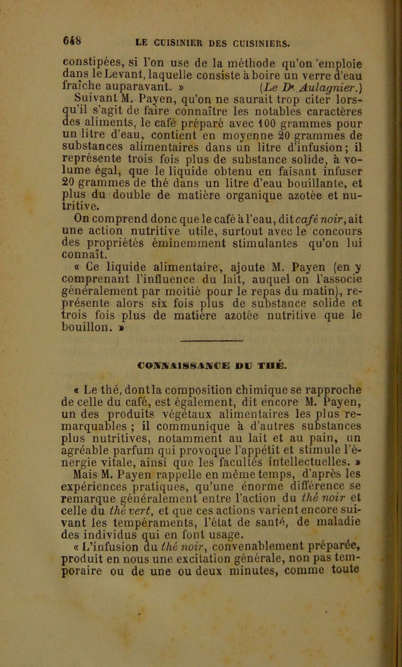 64b constipées, si l’on use de la méthode qu’on ‘emploie dans le Levant, laquelle consiste a boire un verre d’eau fraîche auparavant. » (Le D' Aulagnier.) Suivant M. Payen, qu’on ne saurait trop citer lors- qu’il s’agit de faire connaître les notables caractères des aliments, le café préparé avec 100 grammes pour un litre d’eau, contient en moyenne 20 grammes de substances alimentaires dans un litre d’infusion; il représente trois fois plus de substance solide, à vo- lume égal, que le liquide obtenu en faisant infuser 20 grammes de thé dans un litre d’eau bouillante, et plus du double de matière organique azotée et nu- tritive. On comprend donc que le café à l’eau, dit café noir, ait une action nutritive utile, surtout avec le concours des propriétés éminemment stimulantes qu’on lui connaît. « Ce liquide alimentaire, ajoute M. Payen (en y comprenant l’influence du lait, auquel on l’associe généralement par moitié pour le repas du matin), re- présente alors six fois plus de substance solide et trois fois plus de matière azotée nutritive que le bouillon. » (ov.vtiNsi.vn; nu thé. « Le thé, dontla composition chimique se rapproche de celle du café, est également, dit encore M. Payen, un des produits végétaux alimentaires les plus re- marquables ; il communique a d’autres substances plus nutritives, notamment au lait et au pain, un agréable parfum qui provoque l’appétit et stimule l’é- nergie vitale, ainsi que les facultés intellectuelles. » Mais M. Payen rappelle en même temps, d’après les expériences pratiques, qu’une énorme différence se remarque généralement entre l’action du thé noir et celle du thé vert, et que ces actions varient encore sui- vant les tempéraments, l’état de santé, de maladie des individus qui en font usage. « L’infusion du thé noir, convenablement préparée, produit en nous une excitation générale, non pas tem- poraire ou de une ou deux minutes, comme toute