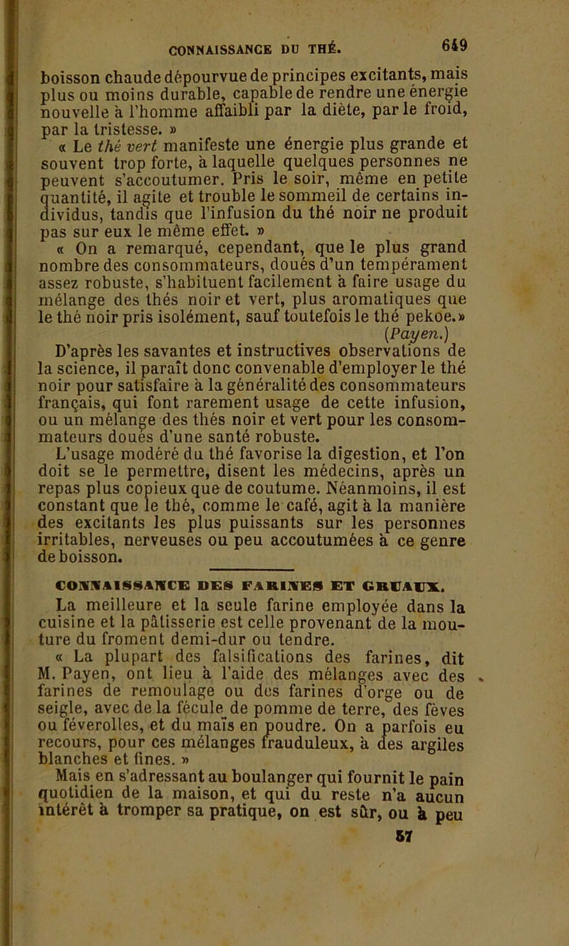 boisson chaude dépourvue de principes excitants, mais plus ou moins durable, capable de rendre une énergie nouvelle à l’homme affaibli par la diète, parle froid, par la tristesse. » « Le thé vert manifeste une énergie plus grande et souvent trop forte, a laquelle quelques personnes ne peuvent s’accoutumer. Pris le soir, même en petite Quantité, il agite et trouble le sommeil de certains in- ividus, tandis que l’infusion du thé noir ne produit pas sur eux le même effet. » « On a remarqué, cependant, que le plus grand nombre des consommateurs, doués d’un tempérament assez robuste, s’habituent facilement à faire usage du mélange des thés noir et vert, plus aromatiques que le thé noir pris isolément, sauf toutefois le thé pekoe.» (Payen.) D’après les savantes et instructives observations de la science, il paraît donc convenable d’employer le thé noir pour satisfaire a la généralité des consommateurs français, qui font rarement usage de cette infusion, ou un mélange des thés noir et vert pour les consom- mateurs doues d’une santé robuste. L’usage modéré du thé favorise la digestion, et l’on doit se le permettre, disent les médecins, après un repas plus copieux que de coutume. Néanmoins, il est constant que le thé, comme le café, agit a la manière des excitants les plus puissants sur les personnes irritables, nerveuses ou peu accoutumées à ce genre de boisson. CONNAISSANCE DES FARINES ET GRUAUX. La meilleure et la seule farine employée dans la cuisine et la pâtisserie est celle provenant de la mou- ture du froment demi-dur ou tendre. « La plupart des falsifications des farines, dit M. Payen, ont lieu à l’aide des mélanges avec des . farines de remoulage ou des farines d’orge ou de seigle, avec de la fécule de pomme de terre, des fèves ou féverolles, et du maïs en poudre. On a parfois eu recours, pour ces mélanges frauduleux, a des argiles blanches et fines. » Mais en s’adressant au boulanger qui fournit le pain quotidien de la maison, et qui du reste n’a aucun intérêt à tromper sa pratique, on est sütr, ou à peu 57