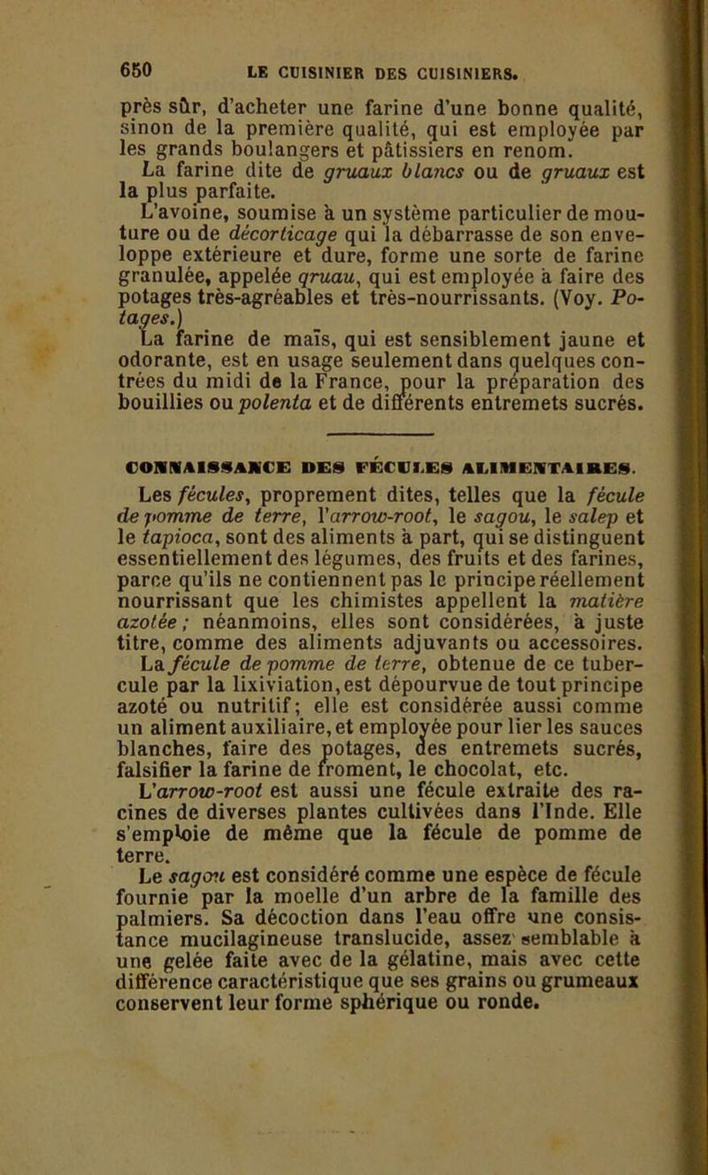près sûr, d’acheter une farine d’une bonne qualité, sinon de la première qualité, qui est employée par les grands boulangers et pâtissiers en renom. La farine dite de gruaux blancs ou de gruaux est la plus parfaite. L’avoine, soumise a un système particulier de mou- ture ou de décorlicage qui la débarrasse de son enve- loppe extérieure et dure, forme une sorte de farine granulée, appelée qruau, qui est employée à faire des potages très-agréables et très-nourrissants. (Voy. Po- tages.) La farine de maïs, qui est sensiblement jaune et odorante, est en usage seulement dans quelques con- trées du midi de la France, pour la préparation des bouillies ou polenta et de différents entremets sucrés. CONNAISSANCE DES FÉCVI.ES AMM ENTA IRES. Les fécules, proprement dites, telles que la fécule de pomme de terre, Y arrow-root, le sagou, le salep et le tapioca, sont des aliments a part, qui se distinguent essentiellement des légumes, des fruits et des farines, parce qu’ils ne contiennent pas le principe réellement nourrissant que les chimistes appellent la matière azotée; néanmoins, elles sont considérées, à juste titre, comme des aliments adjuvants ou accessoires. La fécule de pomme de terre, obtenue de ce tuber- cule par la lixiviation, est dépourvue de tout principe azoté ou nutritif; elle est considérée aussi comme un aliment auxiliaire, et employée pour lier les sauces blanches, faire des potages, des entremets sucrés, falsifier la farine de froment, le chocolat, etc. L'arrow-root est aussi une fécule extraite des ra- cines de diverses plantes cultivées dans l’Inde. Elle s’emploie de même que la fécule de pomme de terre. Le sagcru est considéré comme une espèce de fécule fournie par la moelle d’un arbre de la famille des palmiers. Sa décoction dans l’eau offre une consis- tance mucilagineuse translucide, assez semblable à une gelée faite avec de la gélatine, mais avec cette différence caractéristique que ses grains ou grumeaux conservent leur forme sphérique ou ronde.