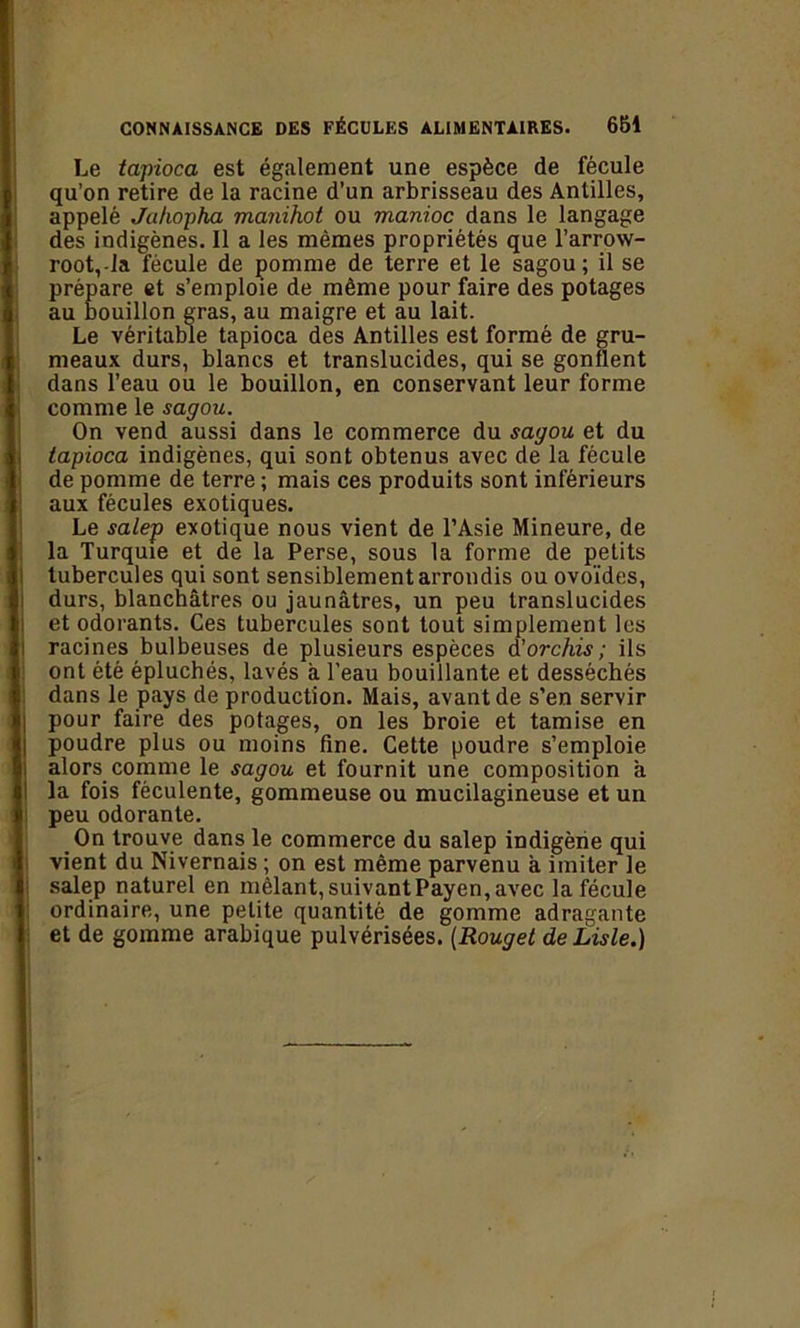 Le tapioca est également une espèce de fécule qu’on retire de la racine d’un arbrisseau des Antilles, appelé Jahopha manihot ou manioc dans le langage des indigènes. Il a les mêmes propriétés que l’arrow- root,-la fécule de pomme de terre et le sagou; il se prépare et s’emploie de même pour faire des potages au bouillon gras, au maigre et au lait. Le véritable tapioca des Antilles est formé de gru- meaux durs, blancs et translucides, qui se gonflent dans l’eau ou le bouillon, en conservant leur forme comme le sagou. On vend aussi dans le commerce du sagou et du tapioca indigènes, qui sont obtenus avec de la fécule de pomme de terre ; mais ces produits sont inférieurs aux fécules exotiques. Le salep exotique nous vient de l’Asie Mineure, de la Turquie et de la Perse, sous la forme de petits tubercules qui sont sensiblement arrondis ou ovoïdes, durs, blanchâtres ou jaunâtres, un peu translucides et odorants. Ces tubercules sont tout simplement les racines bulbeuses de plusieurs espèces à’orchis; ils ont été épluchés, lavés â l’eau bouillante et desséchés dans le pays de production. Mais, avant de s’en servir pour faire des potages, on les broie et tamise en poudre plus ou moins fine. Cette poudre s’emploie alors connue le sagou et fournit une composition a la fois féculente, gommeuse ou mucilagineuse et un peu odorante. On trouve dans le commerce du salep indigène qui ; vient du Nivernais ; on est même parvenu à imiter Je salep naturel en mêlant, suivant Payen, avec la fécule j ordinaire, une petite quantité de gomme adragante et de gomme arabique pulvérisées. (Rouget de Liste.)